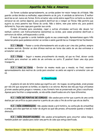 Apostila de Nós e Amarras
Se forem cuidadas apropriadamente, as cordas podem ter maior tempo de utilidade. Não
guarde cordas úmidas ou molhadas, especialmente as de juta. A umidade as deteriora. É melhor
secá-las ao sol, nunca em fornos. Evite arrastar uma corda sobre superfície cortante ou deixá-la
enroscar-se em cantos ásperos, pois poderá danificar-se e romper as fibras. Não permita que
sujeira ou areia penetre nas fibras da corda. Não a dobre, nem pise sobre ela, pois poderá
deformá-la, faça uma capa para guardar sua corda.
Cordas utilizadas para escaladas, rapel e outras atividades verticais não devem ter
nenhum contato com hidrocarbonetos (solventes) ou ácidos, pois esses produtos danificam a
estrutura do náilon, enfraquecendo a corda.
O modo de guardar a corda também ajuda na sua conservação. Apresentamos agora três
maneiras pelas quais podemos enrolar as cordas e assim guardá-las ou transportá-las facilmente.
3.1 - Meada – Passar a corda alternadamente sob os pés e por cima dos joelhos, sempre
no mesmo sentido. Enrolar os dois últimos metros em torno dos anéis de um dos extremos e
arrematar com um nó.
3.2 - Feixe – Seguir o mesmo procedimento da meada, só que no final, deixar corda
suficiente para envolver os anéis de um extremo ao outro. É possível fazer uma alça para
transporte.
3.3 - Anel ou Coroa – Enrolar do mesmo moda que a meada; no final, reservar
aproximadamente dois metros de corda para envolver os anéis em espiral e arrematar com um
nó.
4. Classificação
A palavra nó vem do latim nodos que significa unir. As roupas, na antiguidade, eram presas
por nós até que surgiram os botões, os zíperes e os velcros. Muitos dos nós que hoje utilizamos
já eram usados pelos gregos e romanos, e seu formato tem se preservado em jóias e esculturas.
Apenas para facilitar a compreensão, os nós estão classificados em oito tipos diferentes.
4.1 - NÓS DE PONTAS DE CORDAS: São usados para evitar que a ponta de uma corda
deslize por um orifício ou para amarrar a ponta de um cabo a fim de evitar que ele se desfie.
4.2 - NÓS CORREDIÇOS: São usados desde a pré-história, na confecção de armadilhas
e armas, pois eles apertam ao redor do objeto ao qual são presos, afrouxando quando a tensão é
diminuída.
4.3 - NÓS ENCURTADORES: São usados principalmente para encurtar cabos longos,
também podem ser usados para isolar uma parte do cabo que esteja danificada.
Renilson Gomes – Líder de Desbravadores – 2ª Coordenação de Campo – Acre/AamO. 5
 