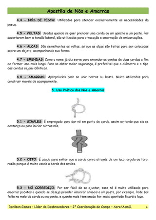 Apostila de Nós e Amarras
4.4 - NÓS DE PESCA: Utilizados para atender exclusivamente as necessidades da
pesca.
4.5 - VOLTAS: Usadas quando se quer prender uma corda ou um gancho a um poste. Por
suportarem bem a tensão lateral, são utilizadas para atracação e amarração de embarcações.
4.6 - ALÇAS: São semelhantes as voltas, só que as alças são feitas para ser colocadas
sobre um objeto, acompanhando sua forma.
4.7 - EMENDAS: Como o nome já diz serve para emendar as pontas de duas cordas a fim
de formar uma mais longa. Para se obter maior segurança, é preferível que o diâmetro e o tipo
das cordas sejam idênticos.
4.8 - AMARRAS: Apropriadas para se unir barras ou haste. Muito utilizadas para
construir moveis de acampamento.
5. Uso Prático dos Nós e Amarras
5.1 - SIMPLES: É empregado para dar nó em ponta de corda, assim evitando que ela se
destorça ou para iniciar outros nós.
5.2 - OITO: É usado para evitar que a corda corra através de um laço, argola ou toro,
razão porque é muito usado a bordo dos navios.
5.3 - NÓ CORREDIÇO: Por ser fácil de se ajustar, esse nó é muito utilizado para
amarrar pacotes e quando se deseja prender amarrar animais a um poste, por exemplo. Pode ser
feito no meio da corda ou na ponta, e quanto mais tensionado for, mais apertado ficará o laço.
Renilson Gomes – Líder de Desbravadores – 2ª Coordenação de Campo – Acre/AamO. 6
 