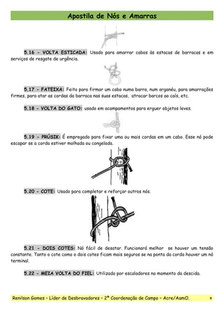 Apostila de Nós e Amarras
5.16 - VOLTA ESTICADA: Usado para amarrar cabos às estacas de barracas e em
serviços de resgate de urgência.
5.17 - FATEIXA: Feito para firmar um cabo numa barra, num arganéu, para amarrações
firmes, para atar as cordas da barraca nas suas estacas, atracar barcos ao caís, etc.
5.18 - VOLTA DO GATO: usado em acampamentos para erguer objetos leves.
5.19 - PRÚSIK: É empregado para fixar uma ou mais cordas em um cabo. Esse nó pode
escapar se a corda estiver molhada ou congelada.
5.20 - COTE: Usado para completar e reforçar outros nós.
5.21 - DOIS COTES: Nó fácil de desatar. Funcionará melhor se houver um tensão
constante. Tanto o cote como o dois cotes ficam mais seguros se na ponta da corda houver um nó
terminal.
5.22 - MEIA VOLTA DO FIEL: Utilizado por escaladores no momento da descida.
Renilson Gomes – Líder de Desbravadores – 2ª Coordenação de Campo – Acre/AamO. 9
 