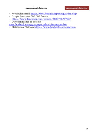 www.malostratosfalsos.com www.malostratosfalsos.com
10
- Asociación femii http://www.feministasporlaigualdad.org/
- Grupo Facebook 500.000 firmas
- https://www.facebook.com/groups/308976671793/
- Otro feminismo es posible
www.facebook.com/groups/otrofeminismoesposible
- Plataforma Plathom https://www.facebook.com/plathom
 