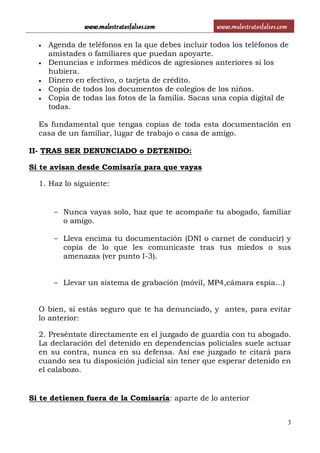 www.malostratosfalsos.com www.malostratosfalsos.com
3
 Agenda de teléfonos en la que debes incluir todos los teléfonos de
amistades o familiares que puedan apoyarte.
 Denuncias e informes médicos de agresiones anteriores si los
hubiera.
 Dinero en efectivo, o tarjeta de crédito.
 Copia de todos los documentos de colegios de los niños.
 Copia de todas las fotos de la familia. Sacas una copia digital de
todas.
Es fundamental que tengas copias de toda esta documentación en
casa de un familiar, lugar de trabajo o casa de amigo.
II- TRAS SER DENUNCIADO o DETENIDO:
Si te avisan desde Comisaría para que vayas
1. Haz lo siguiente:
- Nunca vayas solo, haz que te acompañe tu abogado, familiar
o amigo.
- Lleva encima tu documentación (DNI o carnet de conducir) y
copia de lo que les comunicaste tras tus miedos o sus
amenazas (ver punto I-3).
- Llevar un sistema de grabación (móvil, MP4,cámara espia…)
O bien, si estás seguro que te ha denunciado, y antes, para evitar
lo anterior:
2. Preséntate directamente en el juzgado de guardia con tu abogado.
La declaración del detenido en dependencias policiales suele actuar
en su contra, nunca en su defensa. Así ese juzgado te citará para
cuando sea tu disposición judicial sin tener que esperar detenido en
el calabozo.
Si te detienen fuera de la Comisaría: aparte de lo anterior
 