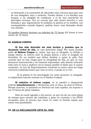 www.malostratosfalsos.com www.malostratosfalsos.com
5
tu detención a la asociación de afectados más cercana para que uno
de sus abogados vaya a asistirte. Puedes llamar a un familiar que
busque a un abogado de confianza, o el de una asociación de
afectados cercana. Ten en cuenta que sólo tienes derecho a una
llamada y que seguramente la realizara la policía en tu nombre, tus
acompañantes cuando lleguen, podrán hacer mas llamadas desde
sus móviles.
Te pueden detener durante un máximo de 72 horas (24 horas si eres
menor de 18 años).
EL HABEAS CORPUS
Si has sido detenido sin más hechos y pruebas que la
denuncia verbal de ella, es una detención ilegal. Por tanto puedes
pedir el Habeas Corpus (o, mejor, haz que tu abogado, tu familia o
amigo íntimo, lo solicite ante la propia policía o ante el Juzgado de
Guardia). Es un modelo que deben facilitar a quien lo pide. Haz
constar que no hay riesgo para la integridad de ella, ya que es una
denuncia instrumental y no tomarás represalias: solo deseas aclararlo
todo ante el Juez y padecer así lo menos posible el daño que te quiere
ocasionar. La Ley de Enjuiciamiento Criminal en estos casos no exige
retenerte (calabozo) hasta que veas al Juez, cuando se te cite.
Si la policía te ha interrogado sin estar presente tu abogado,
es importante hacerlo constar en el Habeas Corpus.
Si admiten el habeas corpus, se te pondrá a disposición
judicial inmediatamente, y declararás ante el Juez, no ante la Policía.
Siendo inocente, te pondrán en libertad con más rapidez, sin esperar a
las 72 horas de plazo máximo.
Esto no suele agradar a los jueces, ya que les da un corto plazo
de tiempo para sacarte del calabozo, y pone en cuestión a las FFOO
acusadas, pero es preciso que tanto tú como tu familia sepáis que
existe esta posibilidad.
III- EN LA DECLARACIÓN ANTE EL JUEZ
 