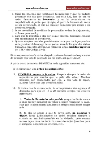 www.malostratosfalsos.com www.malostratosfalsos.com
8
1. todas las pruebas que justifiquen tu inocencia y que no pudiste
presentar ese día (por desgracia, con esta Ley, has de ser tú
quien demuestre tu inocencia, y no la denunciante tu
culpabilidad), Adjunta, por ejemplo, el parte de lesiones de antes
de ser denunciado, el que no quisiste denunciar por miedo a su
denuncia cruzada.
2. la no necesidad de medidas de precaución: orden de alejamiento,
ni firma quincenal, y
3. para que la imputen a ella por lo que proceda, haciendo constar
que su denuncia es por interés.
4. Que se adopten medidas provisionales para que tus hijos puedan
verte y evitar el desapego de su padre, otro de los grandes daños
buscados con estas denuncias (plantear unas medidas urgentes
del 158.4 del Código Civil).
Si no recurres a través de tu abogado, estarás demostrando que estas
de acuerdo con todo lo acordado en ese auto, así que HAZLO.
A partir de su denuncia, DENUNCIA toda agresión, amenaza etc.
Si te comunican una orden de alejamiento:
2. CUMPLELA, nunca te la saltes. Respeta siempre la orden de
alejamiento por mucho que te pida ella volver. Muchos
hombres son condenados por ello, y con toda la razón,
aunque fuese tras una denuncia falsa.
3. Si vivías con la denunciante, te acompañarán dos agentes al
domicilio para que en 15 o 20 minutos recojas tus enseres
personales.
1. Trata de llevarte lo más posible ya que tardarás meses
o años (si hay menores) en volver a poder recuperar tu casa.
Haz que te acompañen familiares o amigos para poder cargar
más.
2. Si ella se opone a que te lleves algo, no discutas y
déjalo, luego judicialmente se podrá solicitar siempre y
cuando no sea indispensable en la vivienda, pero cuanto
menos dejes para ese incierto momento mejor (pruebas para
el abogado, documentos vivienda, etc.).
 