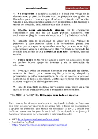 www.malostratosfalsos.com www.malostratosfalsos.com
9
4. No respondas a ninguna llamada o e-mail que venga de la
denunciante, y procura hacerte con un programa que grabe las
llamadas para el caso en que el número entrante esté oculto.
Grabes o no, ponlo inmediatamente en conocimiento del Juzgado a
través del abogado, denunciando que ella te acosa.
5. Intenta estar acompañado siempre. Si te encuentras
casualmente con ella en un lugar público, abandona éste
rápidamente. (Seguir pautas de los puntos 2, 3 y 5 del apartado I )
6. Piénsate bien la posibilidad de volver con ella. Aunque la
perdones, y todo parezca volver a la normalidad, piensa que
alguien que es capaz de aprovechar una Ley para sacar ventaja,
seguramente volverá a denunciarte otra vez (cada denunciado ha
recibido una media de 3,5 denuncias cada uno). Perdona, pero no
olvides.
7. Busca apoyo en tu red de familia y entre tus amistades. Si no
es posible, busca apoyo en internet y en la asociación de
afectados.
8. Evita que limpie las cuantas bancarias que tengáis en común,
necesitarás dinero para nuevo alquiler y enseres, abogado y
procurador, pensión compensatoria de ella si procede y pensión
alimenticia de hijos si los tienes. Gastos que tendrás que afrontar
aunque tengáis aún bienes gananciales.
9. Pide de inmediato medidas provisionales para poder ver a tus
hijos, si no ha quedado resuelto o solicitado anteriormente.
TEN MUCHA PACIENCIA. El tiempo pone todo en su sitio.
Este manual ha sido elaborado por un equipo de trabajo en Facebook
con el fin de aportar un granito de arena más, a todas las asociaciones
y grupos de personas que tratan de erradicar la LIVG y paliar sus
dañinas consecuencias para la sociedad. Un equipo de 4 mujeres y 9
hombres voluntarios pertenecientes o colaboradores de:
- WEB http://www.malostratosfalsos.com/
- Asociación GenMad
- https://www.facebook.com/groups/avilegenmad
 
