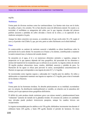 MÓDULO II: VALORACIÓN DEL ESTADO NUTRICIONAL
TEMA VIII: DETERMINACIÓN DE INGESTA DE ALIMENTOS Y NUTRIENTES
100
mg/día.
Molibdeno
Forma parte de diversas enzimas como las xantinaoxidasas. Las fuentes más ricas son la leche,
las judías, el pan y los cereales. No se han descrito casos de deficiencia natural. En cuanto a su
toxicidad, el molibdeno es antagonista del cobre, por lo que ingestas elevadas del primero
podrían asociarse a pérdidas de cobre elevadas a través de la orina y a la aparición de un
síndrome semejante a la gota.
Aunque los datos concretos son escasos, se considera una AI que oscila entre 34 y 50, según el
sexo y el periodo vital (Tabla 5), que, por otra, parte se cubre fácilmente con la dieta habitual.
Flúor
Es controvertido su carácter de nutriente esencial e indudable su efecto beneficioso sobre la
prevención de la caries dental. Se encuentra en el hueso y los dientes, contribuyendo a mantener
la matriz mineral ósea y la dureza del esmalte dental.
Se encuentra en el agua, el té y en numerosos alimentos animales y vegetales, aunque la
proporción en la que aparece depende del área geográfica, del procesado de los alimentos e
incluso del material de los recipientes que se utilizan en su cocción. La ingesta crónica de más de
20 mg/día produce alteraciones óseas, renales, debilidad, anorexia y pérdida de peso. La
fluoración de las aguas es eficaz para prevenir la caries, aconsejándose concentraciones de
fluoruro en agua que corresponden a una ingesta de entre 0,7 y 1,2 mg/día.
Se recomiendan como ingestas seguras y adecuadas de 2 mg/día para los adultos. En niños y
adolescentes es importante mantener una ingesta no superior a 2-3 mg/día, para evitar el moteado
de los dientes o fluorosis.
Yodo
Forma parte de las hormonas tiroideas. Se absorbe prácticamente en su totalidad, excretándose
por vía urinaria. Su distribución medioambiental es variable, en relación con la naturaleza del
terreno, por lo que aparecen áreas geográficas deficitarias.
El déficit de yodo produce desde cretinismo grave con retraso mental y pónderoestatural hasta
“solamente” aumento de tamaño de la glándula tiroides. El consumo de yoduros en cantidades
muy elevadas puede producir tirotoxicosis pasajeras, aunque los cuadros tóxicos son
excepcionales.
La ingesta recomendada para los adultos es de 150 µg/día, debiéndose incrementar ésta durante el
embarazo hasta 220 µg/día, y hasta 290 µg/día durante el periodo de lactancia. En áreas
 