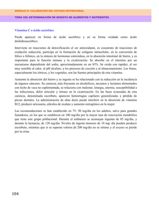 MÓDULO II: VALORACIÓN DEL ESTADO NUTRICIONAL
TEMA VIII: DETERMINACIÓN DE INGESTA DE ALIMENTOS Y NUTRIENTES
104
Vitamina C o ácido ascórbico
Puede aparecer en forma de ácido ascórbico y en su forma oxidada como ácido
deshidroascórbico.
Interviene en reacciones de detoxificación al ser antioxidante, es cosustrato de reacciones de
oxidación reducción, participa en la formación de colágeno intracelular, en la conversión de
fólico a folínico, en la síntesis de hormonas esteroideas, en la absorción intestinal de hierro, y es
importante para la función inmune y la cicatrización. Se absorbe en el intestino por un
mecanismo dependiente del sodio, aproximadamente en un 85%. Se oxida con rapidez, al ser
muy sensible al calor, al pH alcalino, a los procesos de cocción y al almacenamiento. Las frutas,
especialmente los cítricos, y los vegetales, son las fuentes principales de esta vitamina.
Aumenta la absorción del hierro y su ingesta se ha relacionado con la reducción en la incidencia
de algunos cánceres. Su carencia, más frecuente en alcohólicos, ancianos y lactantes alimentados
con leche de vaca no suplementada, se relaciona con malestar, letargia, anemia, susceptibilidad a
las infecciones, dolor articular y retraso en la cicatrización. En las fases avanzadas de esta
carencia, denominada escorbuto, aparecen hemorragias capilares generalizadas y pérdida de
piezas dentales. La administración de altas dosis puede interferir en la absorción de vitamina
B12, producir uricosuria, cálculos de oxalato y aumento estrogénico en la mujer.
Las recomendaciones se han establecido en 75- 90 mg/día en los adultos, salvo para grandes
fumadores, en los que se establecen en 100 mg/día por la mayor tasa de renovación metabólica
que tiene este grupo poblacional. Durante el embarazo se aconsejan ingestas de 85 mg/día, y
durante la lactancia, de 120 mg/día. Niveles de ingesta menores de 10 mg/ día pueden producir
escorbuto, mientras que si se superan valores de 200 mg/día no se retiene y el exceso se pierde
por la orina.
 