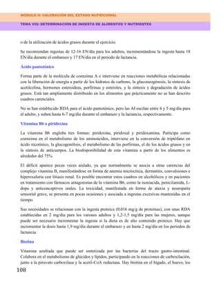 MÓDULO II: VALORACIÓN DEL ESTADO NUTRICIONAL
TEMA VIII: DETERMINACIÓN DE INGESTA DE ALIMENTOS Y NUTRIENTES
108
o de la utilización de ácidos grasos durante el ejercicio.
Se recomiendan ingestas de 12-16 EN/día para los adultos, incrementándose la ingesta hasta 18
EN/día durante el embarazo y 17 EN/día en el periodo de lactancia.
Ácido pantoténico
Forma parte de la molécula de coenzima A e interviene en reacciones metabólicas relacionadas
con la liberación de energía a partir de los hidratos de carbono, la gluconeogénesis, la síntesis de
acetilcolina, hormones esteroideas, porfirinas y esteroles, y la síntesis y degradación de ácidos
grasos. Está tan ampliamente distribuido en los alimentos que prácticamente no se han descrito
cuadros carenciales.
No se han establecido RDA para el ácido pantoténico, pero las AI oscilan entre 4 y 5 mg/día para
el adulto, y suben hasta 6-7 mg/día durante el embarazo y la lactancia, respectivamente.
Vitamina B6 o piridoxina
La vitamina B6 engloba tres formas: piridoxina, piridoxal y piridoxamina. Participa como
coenzima en el metabolismo de los aminoácidos, interviene en la conversión de triptófano en
ácido nicotínico, la glucogenólisis, el metabolismo de las porfirinas, el de los ácidos grasos y en
la síntesis de anticuerpos. La biodisponibilidad de esta vitamina a partir de los alimentos es
alrededor del 75%.
El déficit aparece pocas veces aislado, ya que normalmente se asocia a otras carencias del
complejo vitamina B, manifestándose en forma de anemia microcítica, dermatitis, convulsiones e
hiperoxaluria con litiasis renal. Es posible encontrar estos cuadros en alcohólicos y en pacientes
en tratamiento con fármacos antagonistas de la vitamina B6, como la isoniacida, penicilamida, L-
dopa y anticonceptivos orales. La toxicidad, manifestada en forma de ataxia y neuropatía
sensorial grave, se presenta en pocas ocasiones y asociada a ingestas excesivas mantenidas en el
tiempo.
Sus necesidades se relacionan con la ingesta proteica (0,016 mg/g de proteínas), con unas RDA
establecidas en 2 mg/día para los varones adultos y 1,2-1,5 mg/día para las mujeres, aunque
puede ser necesario incrementar la ingesta si la dieta es de alto contenido proteico. Hay que
incrementar la dosis hasta 1,9 mg/día durante el embarazo y en hasta 2 mg/día en los periodos de
lactancia.
Biotina
Vitamina azufrada que puede ser sintetizada por las bacterias del tracto gastro-intestinal.
Colabora en el metabolismo de glúcidos y lípidos, participando en la reacciones de carboxilación,
junto a la piruvato carboxilasa y la acetil-CoA reductasa. Hay biotina en el hígado, el huevo, los
 