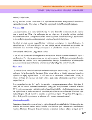 MÓDULO II: VALORACIÓN DEL ESTADO NUTRICIONAL
TEMA IX: PORCIONES, RACIONES Y MEDIDAS DE ALIMENTOS
109
riñones y las levaduras.
No hay descritos cuadros carenciales ni de toxicidad en el hombre. Aunque es difícil establecer
recomendaciones, las AI se sitúan en 30 µg/día, aumentando hasta 35 durante la lactancia.
Vitamina B12
La cianocobalamina es la forma termoestable y por tanto disponible comercialmente. Es esencial
para la síntesis de DNA y la maduración de los eritrocitos. Se absorbe en íleon terminal,
precisando de la unión a una proteína (factor intrínseco) sintetizada en el estómago. Se encuentra
en los productos animales, donde se acumula a partir de la síntesis bacteriana.
Su déficit produce anemia megaloblastica y síntomas neurológicos por desmielinización. Es
infrecuente que el déficit se produzca por baja ingesta, ya que normalmente se relaciona con
alteraciones en la absorción. No hay descritos casos de toxicidad por consumo oral excesivo.
Se recomienda administrar 2,4 µg/día en adultos.
El 10-30% de los ancianos suelen presentar malabsorción de esta vitamina cuando está ligada a
los alimentos. Por ello, se recomienda que los sujetos mayores de 50 años consuman alimentos
enriquecidos con vitamina B12 o un suplemento que contenga dicha vitamina. Se recomiendan
aportes adicionales en el embarazo y la lactancia de 0,2 y 0,4 µg/día, respectivamente.
Ácido fólico
Los folatos actúan como coenzimas en el metabolismo de los aminoácidos y la síntesis de ácidos
nucleicos. En la alimentación, hay ácido fólico sobre todo en el hígado, verduras, legumbres,
vegetales de hoja y algunas frutas. Su déficit se asocia a trastornos de la división celular y la
síntesis proteica, produciendo un cuadro clínico que asocia alteraciones digestivas y anemia
megaloblástica.
Se recomiendan ingestas de 3 µg/kg de peso/día, expresados como equivalentes dietéticos de
folato, en los adultos, debiendo aumentarse a 600 µg/día de equivalentes dietéticos de folato
(DFE) en las embarazadas, especialmente tras la publicación de los estudios que demostraban que
los suplementos de fólico durante el embarazo prevenían las anomalías del cierre del canal
medular (espina bífida). Durante la lactancia se recomienda ingerir 500 µg/día (1 DFE equivale a
0,4 µg de ácido fólico presente en un alimento o 0,5 tomado como suplemento).
Vitaminas liposolubles
Su característica común es que se ingieren y absorben con la grasa de la dieta. Esto determina que
para ello precisen una correcta secreción biliar en el intestino y un correcto funcionamiento del
páncreas. El exceso de ingesta de estas vitaminas se acumula en tejido adiposo e hígado por lo
 