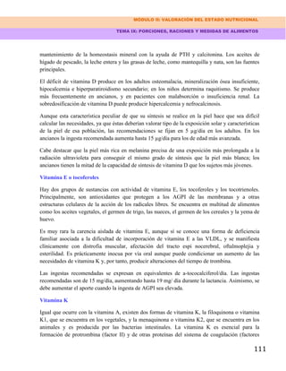 MÓDULO II: VALORACIÓN DEL ESTADO NUTRICIONAL
TEMA IX: PORCIONES, RACIONES Y MEDIDAS DE ALIMENTOS
111
mantenimiento de la homeostasis mineral con la ayuda de PTH y calcitonina. Los aceites de
hígado de pescado, la leche entera y las grasas de leche, como mantequilla y nata, son las fuentes
principales.
El déficit de vitamina D produce en los adultos osteomalacia, mineralización ósea insuficiente,
hipocalcemia e hiperparatiroidismo secundario; en los niños determina raquitismo. Se produce
más frecuentemente en ancianos, y en pacientes con malabsorción o insuficiencia renal. La
sobredosificación de vitamina D puede producir hipercalcemia y nefrocalcinosis.
Aunque esta característica peculiar de que su síntesis se realice en la piel hace que sea difícil
calcular las necesidades, ya que éstas deberían valorar tipo de la exposición solar y características
de la piel de esa población, las recomendaciones se fijan en 5 µg/día en los adultos. En los
ancianos la ingesta recomendada aumenta hasta 15 µg/día para los de edad más avanzada.
Cabe destacar que la piel más rica en melanina precisa de una exposición más prolongada a la
radiación ultravioleta para conseguir el mismo grado de síntesis que la piel más blanca; los
ancianos tienen la mitad de la capacidad de síntesis de vitamina D que los sujetos más jóvenes.
Vitamina E o tocoferoles
Hay dos grupos de sustancias con actividad de vitamina E, los tocoferoles y los tocotrienoles.
Principalmente, son antioxidantes que protegen a los AGPI de las membranas y a otras
estructuras celulares de la acción de los radicales libres. Se encuentra en multitud de alimentos
como los aceites vegetales, el germen de trigo, las nueces, el germen de los cereales y la yema de
huevo.
Es muy rara la carencia aislada de vitamina E, aunque sí se conoce una forma de deficiencia
familiar asociada a la dificultad de incorporación de vitamina E a las VLDL, y se manifiesta
clínicamente con distrofia muscular, afectación del tracto espi nocerebral, oftalmoplejia y
esterilidad. Es prácticamente inocua por vía oral aunque puede condicionar un aumento de las
necesidades de vitamina K y, por tanto, producir alteraciones del tiempo de trombina.
Las ingestas recomendadas se expresan en equivalentes de a-tococalciferol/día. Las ingestas
recomendadas son de 15 mg/día, aumentando hasta 19 mg/ día durante la lactancia. Asimismo, se
debe aumentar el aporte cuando la ingesta de AGPI sea elevada.
Vitamina K
Igual que ocurre con la vitamina A, existen dos formas de vitamina K, la filoquinona o vitamina
K1, que se encuentra en los vegetales, y la menaquinona o vitamina K2, que se encuentra en los
animales y es producida por las bacterias intestinales. La vitamina K es esencial para la
formación de protrombina (factor II) y de otras proteínas del sistema de coagulación (factores
 