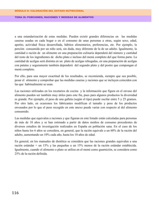 MÓDULO II: VALORACIÓN DEL ESTADO NUTRICIONAL
TEMA IX: PORCIONES, RACIONES Y MEDIDAS DE ALIMENTOS
116
a una estandarización de estas medidas. Pueden existir grandes diferencias en las medidas
caseras usadas en cada hogar o en el consumo de unas personas a otras, según sexo, edad,
apetito, actividad física desarrollada, hábitos alimentarios, preferencias, etc. Por ejemplo, la
porción consumida por un niño será, sin duda, muy diferente de la de un adulto. Igualmente, la
cantidad o ración de un alimento en una preparación culinaria dependerá del número y cantidad
del resto de los ingredientes de dicho plato e incluso del menú completo del que forma parte. La
cantidad de acelgas será distinta en un plato de acelgas rehogadas, en una preparación de acelgas
con patatas y seguramente también dependerá del segundo plato y del postre que compongan el
menú completo.
Por ello, para una mayor exactitud de los resultados, se recomienda, siempre que sea posible,
pesar el alimento y comprobar que las medidas caseras y raciones que se incluyen coinciden con
las que habitualmente se usan.
Las raciones utilizadas en los recetarios de cocina y la información que figura en el envase del
alimento pueden ser también muy útiles para este fin, pues para algunos productos la diversidad
es grande. Por ejemplo, el peso de una galleta (según el tipo) puede oscilar entre 5 y 25 gramos.
Por otro lado, en ocasiones los fabricantes modifican el tamaño y peso de los productos
envasados por lo que el peso recogido en este anexo puede variar con respecto al del alimento
consumido.
Las medidas que equivalen a raciones y que figuran en este listado están calculadas para personas
de más de 10 años y se han estimado a partir de datos medios de consumo procedentes de
diversos estudios de investigación realizados en España en población sana. En el caso de los
niños hasta los 6 años se considera, en general, que la ración equivale a un 60% de la ración del
adulto, aumentando un 10% cada año, hasta los 10 años de edad.
En general, en los manuales de dietética se considera que las raciones grandes equivalen a una
ración estándar + un 15% y las pequeñas a un 15% menos de la ración estándar establecida.
Igualmente, cuando el alimento o plato se utiliza en el menú como guarnición, se considera como
25% de la ración definida.
 