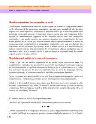MÓDULO II: VALORACIÓN DEL ESTADO NUTRICIONAL
TEMA X: ESTRUCTURA Y COMPOSICIÓN CORPORAL
122
Modelos matemáticos de composición corporal
Los diferentes compartimentos corporales estimados por las técnicas de composición corporal
son los elementos de las expresiones matemáticas que dan como resultado el valor del peso
corporal total. Estas expresiones varían según el modelo y el nivel que se está considerando en el
análisis de composición corporal. Es importante tener en cuenta que cada componente de los
modelos de compartimentos corporales de los diferentes niveles tiene unas propiedades
individuales, y que puede mantener una relación matemática con compartimentos de otros
niveles. Por ello, no es extraño que, al revisar trabajos sobre composición corporal, se produzcan
confusiones entre compartimentos y componentes relacionados pero que son distintos por
pertenecer a niveles diferentes. Por ejemplo, no es lo mismo referirse a la determinación del
carbono corporal total que a la determinación del compartimento adiposo; en el primer caso se
estaría en el nivel I y en el segundo caso en el nivel IV, aunque el mayor porcentaje del carbono
corporal se halle en el tejido adiposo.
Metodología del análisis de la composición corporal
Debido a que con las técnicas disponibles no se pueden medir directamente todos los
compartimentos corporales, hay que recurrir a un concepto importante en composición corporal,
que es el de organismo en equilibrio o homeostasis dinámica, que se refiere al estado en el cual el
peso corporal y la masa de los diversos compartimentos, así como las relaciones entre los
elementos químicos y la estructura molecular de los tejidos, se mantienen constantes.
En esta circunstancia se pueden establecer una serie de relaciones matemáticas entre los diversos
compartimentos y componentes corporales que per mitirían estimar otros compartimentos.
Debido a la diversidad de técnicas que existen para determinar composición corporal y a los
diferentes compartimentos que miden, es necesario unificar criterios que permitan un estudio
sistematizado de los métodos de medida y de las interrelaciones que presentan entre ellos, así
como de sus similitudes y diferencias.
3.2. Modelo general de análisis de composición corporal
La fórmula que representa la medida de un componente corporal se enuncia como:
C = f (Q)
Donde C corresponde a un componente desconocido, que no de puede medir directamente; Q es
la cantidad medible de un componente químico o una propiedad del organismo; y f es la función
 