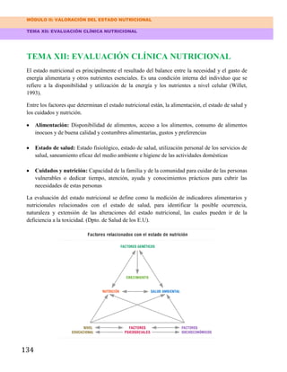 MÓDULO II: VALORACIÓN DEL ESTADO NUTRICIONAL
TEMA XII: EVALUACIÓN CLÍNICA NUTRICIONAL
134
TEMA XII: EVALUACIÓN CLÍNICA NUTRICIONAL
El estado nutricional es principalmente el resultado del balance entre la necesidad y el gasto de
energía alimentaria y otros nutrientes esenciales. Es una condición interna del individuo que se
refiere a la disponibilidad y utilización de la energía y los nutrientes a nivel celular (Willet,
1993).
Entre los factores que determinan el estado nutricional están, la alimentación, el estado de salud y
los cuidados y nutrición.
Alimentación: Disponibilidad de alimentos, acceso a los alimentos, consumo de alimentos
inocuos y de buena calidad y costumbres alimentarías, gustos y preferencias
Estado de salud: Estado fisiológico, estado de salud, utilización personal de los servicios de
salud, saneamiento eficaz del medio ambiente e higiene de las actividades domésticas
Cuidados y nutrición: Capacidad de la familia y de la comunidad para cuidar de las personas
vulnerables o dedicar tiempo, atención, ayuda y conocimientos prácticos para cubrir las
necesidades de estas personas
La evaluación del estado nutricional se define como la medición de indicadores alimentarios y
nutricionales relacionados con el estado de salud, para identificar la posible ocurrencia,
naturaleza y extensión de las alteraciones del estado nutricional, las cuales pueden ir de la
deficiencia a la toxicidad. (Dpto. de Salud de los E.U).
 