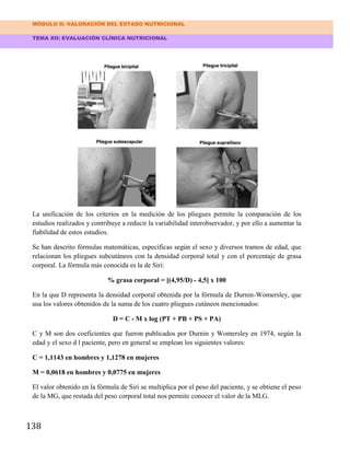 MÓDULO II: VALORACIÓN DEL ESTADO NUTRICIONAL
TEMA XII: EVALUACIÓN CLÍNICA NUTRICIONAL
138
La unificación de los criterios en la medición de los pliegues permite la comparación de los
estudios realizados y contribuye a reducir la variabilidad interobservador, y por ello a aumentar la
fiabilidad de estos estudios.
Se han descrito fórmulas matemáticas, específicas según el sexo y diversos tramos de edad, que
relacionan los pliegues subcutáneos con la densidad corporal total y con el porcentaje de grasa
corporal. La fórmula más conocida es la de Siri:
% grasa corporal = [(4,95/D) - 4,5] x 100
En la que D representa la densidad corporal obtenida por la fórmula de Durnin-Womersley, que
usa los valores obtenidos de la suma de los cuatro pliegues cutáneos mencionados:
D = C - M x log (PT + PB + PS + PA)
C y M son dos coeficientes que fueron publicados por Durnin y Womersley en 1974, según la
edad y el sexo d l paciente, pero en general se emplean los siguientes valores:
C = 1,1143 en hombres y 1,1278 en mujeres
M = 0,0618 en hombres y 0,0775 en mujeres
El valor obtenido en la fórmula de Siri se multiplica por el peso del paciente, y se obtiene el peso
de la MG, que restada del peso corporal total nos permite conocer el valor de la MLG.
 
