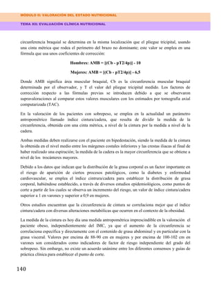 MÓDULO II: VALORACIÓN DEL ESTADO NUTRICIONAL
TEMA XII: EVALUACIÓN CLÍNICA NUTRICIONAL
140
circunferencia braquial se determina en la misma localización que el pliegue tricipital, usando
una cinta métrica que rodea el perímetro del brazo no dominante; este valor se emplea en una
fórmula que usa unos coeficientes de corrección:
Hombres: AMB = [(Cb - pT2/4p)] - 10
Mujeres: AMB = [(Cb - pT2/4p)] - 6,5
Donde AMB significa área muscular braquial, Cb es la circunferencia muscular braquial
determinada por el observador, y T el valor del pliegue tricipital medido. Los factores de
corrección respecto a las fórmulas previas se introducen debido a que se observaron
supravaloraciones al comparar estos valores musculares con los estimados por tomografía axial
computarizada (TAC).
En la valoración de los pacientes con sobrepeso, se emplea en la actualidad un parámetro
antropométrico llamado índice cintura/cadera, que resulta de dividir la medida de la
circunferencia, obtenida con una cinta métrica, a nivel de la cintura por la medida a nivel de la
cadera.
Ambas medidas deben realizarse con el paciente en bipedestación, siendo la medida de la cintura
la obtenida en el nivel medio entre los márgenes costales inferiores y las crestas iliacas al final de
haber realizado una espiración; la medida de la cadera es la mayor circunferencia que se obtiene a
nivel de los trocánteres mayores.
Debido a los datos que indican que la distribución de la grasa corporal es un factor importante en
el riesgo de aparición de ciertos procesos patológicos, como la diabetes y enfermedad
cardiovascular, se emplea el índice cintrura/cadera para establecer la distribución de grasa
corporal, habiéndose establecido, a través de diversos estudios epidemiológicos, como puntos de
corte a partir de los cuales se observa un incremento del riesgo, un valor de índice cintura/cadera
superior a 1 en varones y superior a 0,9 en mujeres.
Otros estudios encuentran que la circunferencia de cintura se correlaciona mejor que el índice
cintura/cadera con diversas alteraciones metabólicas que ocurren en el contexto de la obesidad.
La medida de la cintura es hoy día una medida antropométrica imprescindible en la valoración el
paciente obeso, independientemente del IMC, ya que el aumento de la circunferencia se
correlaciona específica y directamente con el contenido de grasa abdominal y en particular con la
grasa visceral. Valores por encima de 88-90 cm en mujeres y por encima de 100-102 cm en
varones son considerados como indicadores de factor de riesgo independiente del grado del
sobrepeso. Sin embargo, no existe un acuerdo unánime entre los diferentes consensos y guías de
práctica clínica para establecer el punto de corte.
 