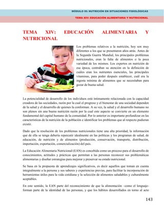 MÓDULO III: NUTRICIÓN EN SITUACIONES FISIOLÓGICAS
TEMA XIV: EDUCACIÓN ALIMENTARIA Y NUTRICIONAL
143
TEMA XIV: EDUCACIÓN ALIMENTARIA Y
NUTRICIONAL
Los problemas relativos a la nutrición, hoy son muy
diferentes a los que se presentaron años atrás. Antes de
la Segunda Guerra Mundial, los principales problemas
nutricionales, eran la falta de alimentos o la poca
variedad de los mismos. Los expertos en nutrición de
esa época, centraban su atención en la definición de
cuáles eran los nutrientes esenciales, las principales
vitaminas, para poder después establecer, cuál era la
ingesta mínima de alimentos que se necesitaban para
gozar de buena salud.
La potencialidad de desarrollo de los individuos está íntimamente relacionada con la capacidad
creadora de las sociedades, razón por la cual el progreso y el bienestar de una sociedad dependen
de la salud y el desarrollo de quienes la conforman. A su vez, la salud y el desarrollo humano no
son plenos sin una buena nutrición razón por la cual este aspecto se convierte en un elemento
fundamental del capital humano de la comunidad. Por lo anterior es importante profundizar en las
características de la nutrición de la población e identificar los problemas que al respecto pudieran
existir.
Dado que la resolución de los problemas nutricionales tiene una alta prioridad, la información
que de ella se tenga debería repercutir idealmente en las políticas y los programas de salud, de
educación, de nutrición y de alimentos (producción, conservación, transporte, distribución,
importación, exportación, comercialización) del país.
La Educación Alimentaria Nutricional (EAN) es concebida como un proceso para el desarrollo de
conocimientos, actitudes y prácticas que permitan a las personas reconocer sus problemáticas
alimentarias y diseñar estrategias para mejorar y preservar su estado nutricional.
Se basa en la propuesta de aprendizajes significativos, es decir aquellos que toman en cuenta
integralmente a la persona y sus saberes y experiencias previas, para facilitar la incorporación de
herramientas útiles para la vida cotidiana y la selección de alimentos saludables y culturalmente
aceptables.
En este sentido, la EAN parte del reconocimiento de que la alimentación –como el lenguaje-
forman parte de la identidad de las personas, y que los hábitos desarrollados en torno al acto
 