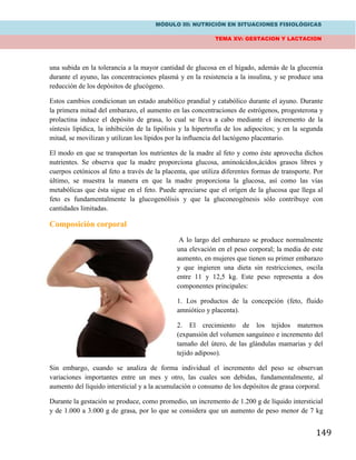 MÓDULO III: NUTRICIÓN EN SITUACIONES FISIOLÓGICAS
TEMA XV: GESTACION Y LACTACION
149
una subida en la tolerancia a la mayor cantidad de glucosa en el hígado, además de la glucemia
durante el ayuno, las concentraciones plasmá y en la resistencia a la insulina, y se produce una
reducción de los depósitos de glucógeno.
Estos cambios condicionan un estado anabólico prandial y catabólico durante el ayuno. Durante
la primera mitad del embarazo, el aumento en las concentraciones de estrógenos, progesterona y
prolactina induce el depósito de grasa, lo cual se lleva a cabo mediante el incremento de la
síntesis lipídica, la inhibición de la lipólisis y la hipertrofia de los adipocitos; y en la segunda
mitad, se movilizan y utilizan los lípidos por la influencia del lactógeno placentario.
El modo en que se transportan los nutrientes de la madre al feto y como éste aprovecha dichos
nutrientes. Se observa que la madre proporciona glucosa, aminoácidos,ácidos grasos libres y
cuerpos cetónicos al feto a través de la placenta, que utiliza diferentes formas de transporte. Por
último, se muestra la manera en que la madre proporciona la glucosa, así como las vías
metabólicas que ésta sigue en el feto. Puede apreciarse que el origen de la glucosa que llega al
feto es fundamentalmente la glucogenólisis y que la gluconeogénesis sólo contribuye con
cantidades limitadas.
Composición corporal
A lo largo del embarazo se produce normalmente
una elevación en el peso corporal; la media de este
aumento, en mujeres que tienen su primer embarazo
y que ingieren una dieta sin restricciones, oscila
entre 11 y 12,5 kg. Este peso representa a dos
componentes principales:
1. Los productos de la concepción (feto, fluido
amniótico y placenta).
2. El crecimiento de los tejidos maternos
(expansión del volumen sanguíneo e incremento del
tamaño del útero, de las glándulas mamarias y del
tejido adiposo).
Sin embargo, cuando se analiza de forma individual el incremento del peso se observan
variaciones importantes entre un mes y otro, las cuales son debidas, fundamentalmente, al
aumento del líquido intersticial y a la acumulación o consumo de los depósitos de grasa corporal.
Durante la gestación se produce, como promedio, un incremento de 1.200 g de líquido intersticial
y de 1.000 a 3.000 g de grasa, por lo que se considera que un aumento de peso menor de 7 kg
 