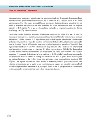 MÓDULO III: NUTRICIÓN EN SITUACIONES FISIOLÓGICAS
TEMA XV: GESTACION Y LACTACION
166
menstruacion en las mujeres lactantes, pero el ahorro originado por la ausencia de estas perdidas
menstruales esta parcialmente contrarrestado por la secrecion de 0,3 mg de hierro al dia en la
leche materna. Por ello, parece aconsejable que las mujeres lactantes ingieran una dieta rica en
hierro o alimentos enriquecidos con este elemento. La dosis recomendada para las mujeres
lactantes es de 9 mg/dia. Por lo que se refiere al zinc y al yodo, se proponen unas ingestas diarias
de 12 mg y 290 ƒÊg, respectivamente.
En relacion con las vitaminas, la ingesta de vitamina A debe ser del orden de 1.300 UI, un 85%
mas que en las mujeres no lactantes, mientras que la de vitamina D resulta similar a la de la mujer
no gestante, y la de vitamina E es ligeramente superior (19 mg) en comparacion con la mujer
gestante y no gestante (15 mg). En cuanto a las vitaminas hidrosolubles, el consumo aconsejado
para la vitamina C es de 120 mg/dia, muy superior al de las mujeres normales (75 mg/dia). Las
ingestas recomendadas de las otras vitaminas son muy similares a las senaladas con anterioridad
para las mujeres gestantes, con la excepcion del folato, que se situa en 500 ƒÊg/dia. Las madres
lactantes tienen tambien incrementadas sus necesidades de folato con respecto a los adultos
normales. El contenido de folato en la leche materna es de 50-60 ƒÊg/l, por lo que, suponiendo
una produccion diaria de 700 ml de leche y una absorcion del 70%, el aporte diario indicado para
las mujeres lactantes es de 5 ƒÊg/ kg de peso corporal, o una toma adicional media de 100
ƒÊg/dia. Una ingesta adecuada de folato durante la lactancia garantiza que los niveles de esta
vitamina se mantengan en la leche y, por consiguiente, se asegure un suministro apropiado al
lactante que proporcione alrededor de 4 ƒÊg/kg de folato al dia, lo que permitira un crecimiento
optimo, un cuadro hematico normal y un estado clinico satisfactorio.
 