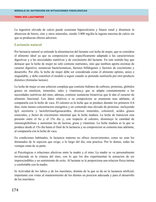 MÓDULO III: NUTRICIÓN EN SITUACIONES FISIOLÓGICAS
TEMA XVI: LACTANTES
174
La ingestion elevada de calcio puede ocasionar hipercalciuria y litiasis renal y disminuir la
absorcion de hierro, zinc y otros minerales, siendo 3.000 mg/dia la ingesta maxima de calcio sin
que se produzcan efectos adversos.
Lactancia natural
Por lactancia natural se entiende la alimentacion del lactante con leche de mujer, que se considera
el alimento ideal ya que su composicion esta especificamente adaptada a las caracteristicas
digestivas y a las necesidades nutritivas y de crecimiento del lactante. En este sentido hay que
destacar que la leche de mujer no solo contiene nutrientes, sino que tambien aporta enzimas de
caracter digestivo, sustancias bacteriostaticas, factores bifidogenos y factores de crecimiento y
desarrollo. Por ello, la leche de mujer debe ser considerada como el alimento optimo, unico e
inigualable, y debe constituir el modelo a seguir cuando se pretende sustituirla por otro producto
dietetico (formulas lacteas).
La leche de mujer es una solucion compleja que contiene hidratos de carbono, proteinas, globulos
grasos en emulsion, minerales, sales y vitaminas,y que se adapta constantemente a las
necesidades nutritivas del nino; ademas, contiene sustancias bioactivas que le dan el caracter de
alimento funcional. Los datos relativos a su composicion se enumeran mas adelante, al
compararla con la leche de vaca. El calostro es la leche que se produce durante los primeros 4-6
dias; tiene menos concentracion energetica y un contenido mas elevado de proteinas -incluyendo
IgA secretoria y lactoferrinaoligosacaridos, diversos minerales, colesterol, acidos grasos
esenciales, y factor de crecimiento intestinal que la leche madura. La leche de transicion esta
presente entre el 6o y el 15o dia y, con respecto al calostro, disminuye la cantidad de
inmunoglobulinas y aumentan las de lactosa, grasa y vitaminas. La leche madura es la que se
produce desde el 15o dia hasta el final de la lactancia y su composicion se comenta mas adelante,
al compararla con la leche de vaca.
En condiciones habituales, la lactancia materna no ofrece inconvenientes, como no sean los
dimanados de la sujecion que exige, a lo largo del dia, esta practica. Por lo demas, todas las
ventajas estan de su parte:
a) Psicologicas o relaciones afectivas entre la madre y el nino. La madre se ve personalmente
involucrada en la crianza del nino, con lo que los dos experimentan la sensacion de ser
imprescindibles y un sentimiento de exito. Al lactante se le proporciona una relacion fisica íntima
y confortable con la madre.
b) Actividad de los labios y de los maxilares, distinta de la que se da en la lactancia artificial,
importante con vistas al mantenimiento de los dientes en posicion adecuada y para el desarrollo
de los maxilares.
 