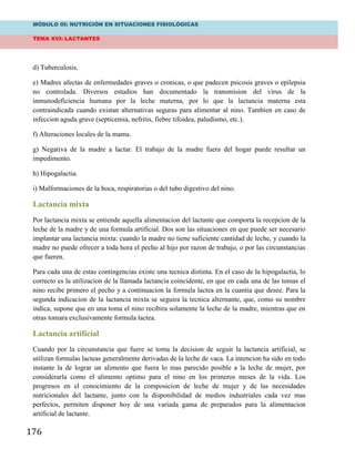 MÓDULO III: NUTRICIÓN EN SITUACIONES FISIOLÓGICAS
TEMA XVI: LACTANTES
176
d) Tuberculosis.
e) Madres afectas de enfermedades graves o cronicas, o que padecen psicosis graves o epilepsia
no controlada. Diversos estudios han documentado la transmision del virus de la
inmunodeficiencia humana por la leche materna, por lo que la lactancia materna esta
contraindicada cuando existan alternativas seguras para alimentar al nino. Tambien en caso de
infeccion aguda grave (septicemia, nefritis, fiebre tifoidea, paludismo, etc.).
f) Alteraciones locales de la mama.
g) Negativa de la madre a lactar. El trabajo de la madre fuera del hogar puede resultar un
impedimento.
h) Hipogalactia.
i) Malformaciones de la boca, respiratorias o del tubo digestivo del nino.
Lactancia mixta
Por lactancia mixta se entiende aquella alimentacion del lactante que comporta la recepcion de la
leche de la madre y de una formula artificial. Dos son las situaciones en que puede ser necesario
implantar una lactancia mixta: cuando la madre no tiene suficiente cantidad de leche, y cuando la
madre no puede ofrecer a toda hora el pecho al hijo por razon de trabajo, o por las circunstancias
que fueren.
Para cada una de estas contingencias existe una tecnica distinta. En el caso de la hipogalactia, lo
correcto es la utilizacion de la llamada lactancia coincidente, en que en cada una de las tomas el
nino recibe primero el pecho y a continuacion la formula lactea en la cuantia que desee. Para la
segunda indicacion de la lactancia mixta se seguira la tecnica alternante, que, como su nombre
indica, supone que en una toma el nino recibira solamente la leche de la madre, mientras que en
otras tomara exclusivamente formula lactea.
Lactancia artificial
Cuando por la circunstancia que fuere se toma la decision de seguir la lactancia artificial, se
utilizan formulas lacteas generalmente derivadas de la leche de vaca. La intencion ha sido en todo
instante la de lograr un alimento que fuera lo mas parecido posible a la leche de mujer, por
considerarla como el alimento optimo para el nino en los primeros meses de la vida. Los
progresos en el conocimiento de la composicion de leche de mujer y de las necesidades
nutricionales del lactante, junto con la disponibilidad de medios industriales cada vez mas
perfectos, permiten disponer hoy de una variada gama de preparados para la alimentacion
artificial de lactante.
 