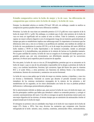 MÓDULO III: NUTRICIÓN EN SITUACIONES FISIOLÓGICAS
TEMA XVI: LACTANTES
177
Estudio comparativo entre la leche de mujer y la de vaca las diferencias de
composicion que existen entre la leche de mujer y la leche de vaca.
Energia. La densidad calorica es similar (70 kcal/ 100 ml); sin embargo, cuando se analiza su
composicion quimica pueden observarse diferencias notables.
Proteinas. La leche de vaca tiene un contenido proteico (3,3-3,5 g/dl) tres veces superior al de la
leche de mujer (0,9-1,1 g/dl). Sin embargo, es evidente que el alto valor proteico de la leche de
vaca no tiene un significado util en cuanto al nino se refiere. Todo lo contrario, su presencia
supone un mayor esfuerzo digestivo con el consiguiente riesgo de un trastorno gastrointestinal, al
tiempo que para su metabolismo implica una sobrecarga renal. Es importante es reconocer que las
diferencias entre una y otra no se limitan a un problema de cantidad, sino tambien de calidad: en
la leche de vaca predomina la caseina (82/18) y en la de mujer las proteinas del suero (40/60 en
leche madura y 50/50 en leche hipermadura o de lactancia avanzada), siendo su principal
componente la ƒ¿-lactoalbumina, una proteina en la sintesis de lactosa en la glandula mamaria.
Por su gran cantidad de caseina, la leche de vaca se coagula en el estomago de modo grosero, en
grandes grumos que, por esta circunstancia, son dificilmente atacados por las secreciones
gastricas, al ofrecer poca superficie para la actuacion de aquellas.
Por otra parte, la leche de vaca es rica en ƒÀ-lactoglobulina, proteina que no se encuentra en la
leche de mujer y que es una de las principales responsables de la alergia a proteinas de leche de
vaca, y no contiene lactoferrina, lisozima, IgA secretoria, ligan del hierro dos para la vitamina
B12 y el acido folico, y otras proteinas con funciones de defensa frente a las infecciones,
enzimaticas, factores de crecimiento y sustancias con accion hormonal.
La leche de vaca es mas pobre que la leche de mujer en cisteina, taurina y triptofano, y mas rica
en tirosina y fenilalanina. Teniendo en cuenta que durante el periodo neonatal existe una
inmadurez de los sistemas enzimaticos encargados de la sintesis de los primeros y del
metabolismo de los segundos, en los ninos alimentados con leche de vaca se podrian producir
deficiencias o sobrecargas potencialmente peligrosas.
De lo anteriormente referido se deduce que, para acercar la leche de vaca a la leche de mujer, son
dos los principales cambios que habra que introducir: reducir su contenido proteico y corregir el
cociente caseina/proteinas del suero. Con ello se consigue un aporte de proteinas menor junto con
una mejor digestion de las mismas, al mismo tiempo que un suministro de aminoacidos similar al
proporcionado por la leche de mujer.
El nitrogeno no proteico esta en cantidades muy bajas en la leche de vaca respecto de la leche de
mujer (5% frente a 30%). Son muy diversas las sustancias que componen esta fraccion
nitrogenada de la leche -amonio, urea, creatina, creatinina, aminoacidos libres, aminoalcoholes,
 