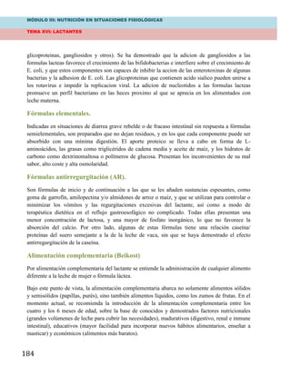 MÓDULO III: NUTRICIÓN EN SITUACIONES FISIOLÓGICAS
TEMA XVI: LACTANTES
184
glicoproteinas, gangliosidos y otros). Se ha demostrado que la adicion de gangliosidos a las
formulas lacteas favorece el crecimiento de las bifidobacterias e interfiere sobre el crecimiento de
E. coli, y que estos componentes son capaces de inhibir la accion de las enterotoxinas de algunas
bacterias y la adhesion de E. coli. Las glicoproteinas que contienen acido sialico pueden unirse a
los rotavirus e impedir la replicacion viral. La adicion de nucleotidos a las formulas lacteas
promueve un perfil bacteriano en las heces proximo al que se aprecia en los alimentados con
leche materna.
Fórmulas elementales.
Indicadas en situaciones de diarrea grave rebelde o de fracaso intestinal sin respuesta a fórmulas
semielementales, son preparados que no dejan residuos, y en los que cada componente puede ser
absorbido con una mínima digestión. El aporte proteico se lleva a cabo en forma de L-
aminoácidos, las grasas como triglicéridos de cadena media y aceite de maíz, y los hidratos de
carbono como dextrinomaltosa o polímeros de glucosa. Presentan los inconvenientes de su mal
sabor, alto coste y alta osmolaridad.
Fórmulas antirregurgitación (AR).
Son fórmulas de inicio y de continuación a las que se les añaden sustancias espesantes, como
goma de garrofín, amilopectina y/o almidones de arroz o maíz, y que se utilizan para controlar o
minimizar los vómitos y las regurgitaciones excesivas del lactante, así como a modo de
terapéutica dietética en el reflujo gastroesofágico no complicado. Todas ellas presentan una
menor concentración de lactosa, y una mayor de fosfato inorgánico, lo que no favorece la
absorción del calcio. Por otro lado, algunas de estas fórmulas tiene una relación caseína/
proteínas del suero semejante a la de la leche de vaca, sin que se haya demostrado el efecto
antirregurgitación de la caseína.
Alimentación complementaria (Beikost)
Por alimentación complementaria del lactante se entiende la administración de cualquier alimento
diferente a la leche de mujer o fórmula láctea.
Bajo este punto de vista, la alimentación complementaria abarca no solamente alimentos sólidos
y semisólidos (papillas, purés), sino también alimentos líquidos, como los zumos de frutas. En el
momento actual, se recomienda la introducción de la alimentación complementaria entre los
cuatro y los 6 meses de edad, sobre la base de conocidos y demostrados factores nutricionales
(grandes volúmenes de leche para cubrir las necesidades), madurativos (digestivo, renal e inmune
intestinal), educativos (mayor facilidad para incorporar nuevos hábitos alimentarios, enseñar a
masticar) y económicos (alimentos más baratos).
 
