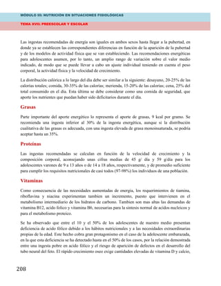 MÓDULO III: NUTRICIÓN EN SITUACIONES FISIOLÓGICAS
TEMA XVII: PREESCOLAR Y ESCOLAR
208
Las ingestas recomendadas de energía son iguales en ambos sexos hasta llegar a la pubertad, en
donde ya se establecen las correspondientes diferencias en función de la aparición de la pubertad
y de los modelos de actividad física que se van estableciendo. Las recomendaciones energéticas
para adolescentes asumen, por lo tanto, un amplio rango de variación sobre el valor medio
indicado, de modo que se puede llevar a cabo un ajuste individual teniendo en cuenta el peso
corporal, la actividad física y la velocidad de crecimiento.
La distribución calórica a lo largo del día debe ser similar a la siguiente: desayuno, 20-25% de las
calorías totales; comida, 30-35% de las calorías; merienda, 15-20% de las calorías; cena, 25% del
total consumido en el día. Esta última se debe considerar como una comida de seguridad, que
aporte los nutrientes que puedan haber sido deficitarios durante el día.
Grasas
Parte importante del aporte energético lo representa el aporte de grasas, 9 kcal por gramo. Se
recomienda una ingesta inferior al 30% de la ingesta energética, aunque si la distribución
cualitativa de las grasas es adecuada, con una ingesta elevada de grasa monoinsaturada, se podría
aceptar hasta un 35%.
Proteínas
Las ingestas recomendadas se calculan en función de la velocidad de crecimiento y la
composición corporal, aconsejando unas cifras medias de 45 g/ día y 59 g/día para los
adolescentes varones de 9 a 13 años o de 14 a 18 años, respectivamente, y de promedio suficiente
para cumplir los requisitos nutricionales de casi todos (97-98%) los individuos de una población.
Vitaminas
Como consecuencia de las necesidades aumentadas de energia, los requerimientos de tiamina,
riboflavina y niacina experimentan tambien un incremento, puesto que intervienen en el
metabolismo intermediario de los hidratos de carbono. Tambien son mas altas las demandas de
vitamina B12, acido folico y vitamina B6, necesarias para la sintesis normal de acidos nucleicos y
para el metabolismo proteico.
Se ha observado que entre el 10 y el 50% de los adolescentes de nuestro medio presentan
deficiencia de acido fólico debido a los hábitos nutricionales y a las necesidades extraordinarias
propias de la edad. Este hecho cobra gran protagonismo en el caso de la adolescente embarazada,
en la que esta deficiencia se ha detectado hasta en el 50% de los casos, por la relación demostrada
entre una ingesta pobre en acido fólico y el riesgo de aparición de defectos en el desarrollo del
tubo neural del feto. El rápido crecimiento oseo exige cantidades elevadas de vitamina D y calcio,
 