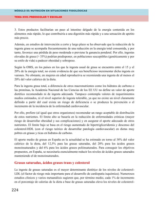 MÓDULO III: NUTRICIÓN EN SITUACIONES FISIOLÓGICAS
TEMA XVII: PREESCOLAR Y ESCOLAR
224
3. Estos productos facilitarían un paso al intestino delgado de la energía contenida en los
alimentos más rápido, lo que contribuiría a una digestión más rápida y a una sensación de apetito
más precoz.
Además, en estudios de intervención a corto y largo plazo se ha observado que la reducción de la
ingesta grasa se acompaña frecuentemente de una reducción en la energía total consumida, y por
tanto, favorece una pérdida de peso moderada o previene la ganancia ponderal. Por ello, ingestas
elevadas de grasa (> 35%) podrían predisponer, en poblaciones susceptibles (genéticamente y por
su estilo de vida) a padecer obesidad y sobrepeso.
Según la OMS, en los países en los que la ingesta usual de grasa se encuentra entre el 15 y el
20% de la energía total, no existe evidencia de que sea beneficioso incrementar dicha ingesta en
varones. No obstante, en mujeres en edad reproductiva se recomienda una ingesta de al menos el
20% del valor calórico de la dieta.
Para la ingesta grasa total, a diferencia de otros macronutrientes como los hidratos de carbono o
las proteínas, la Academia Nacional de las Ciencias de los EE UU no define un valor de aporte
dietético recomendado ni de ingesta adecuada. Tampoco contempla valores de requerimientos
medios estimados, ni el nivel superior de ingesta tolerable, ya que no existe un nivel claramente
definido a partir del cual exista un riesgo de deficiencia o se produzca la prevención o el
incremento de la incidencia de la enfermedad cardiovascular.
Por ello, prefiere (al igual que otros organismos) recomendar un rango aceptable de distribución
de estos nutrientes. El límite alto se basaría en la reducción de enfermedades crónicas (mayor
riesgo de desarrollar obesidad y sus complicaciones) y en asegurar el aporte adecuado de otros
nutrientes. El límite bajo se basa en el riesgo aumentado de hipertrigliceridemia y descenso del
colesterol-HDL (con el riesgo teórico de desarrollar patología cardiovascular) en dietas muy
pobres en grasas y ricas en hidratos de carbono.
El aporte medio de grasas en España en la actualidad se ha estimado en torno al 38% del valor
calórico de la dieta, del 12,5% para las grasas saturadas, del 20% para los ácidos grasos
monoinsaturados y del 6% para los ácidos grasos poliinsaturados. Para conseguir los objetivos
propuestos, en España, se necesitaría esencialmente reducir los niveles de ácidos grasos saturados
manteniendo el de monoinsaturados.
Grasas saturadas, ácidos grasos trans y colesterol
La ingesta de grasas saturadas es el mayor determinante dietético de los niveles de colesterol-
LDL (el factor de riesgo más importante para el desarrollo de cardiopatía isquémica). Numerosos
estudios clínicos y varios metaanálisis sugieren que, por término medio, cada 1% de incremento
en el porcentaje de calorías de la dieta a base de grasas saturadas eleva los niveles de colesterol-
 