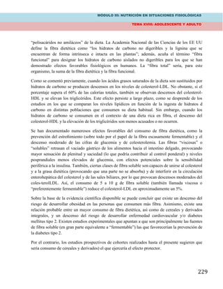 MÓDULO III: NUTRICIÓN EN SITUACIONES FISIOLÓGICAS
TEMA XVIII: ADOLESCENTE Y ADULTO
229
“polisacáridos no amiláceos” de la dieta. La Academia Nacional de las Ciencias de los EE UU
define la fibra dietética como “los hidratos de carbono no digeribles y la lignina que se
encuentran de forma intrínseca e intacta en las plantas”; además, acuña el término “fibra
funcional” para designar los hidratos de carbono aislados no digeribles para los que se han
demostrado efectos favorables fisiológicos en humanos. La “fibra total” sería, para este
organismo, la suma de la fibra dietética y la fibra funcional.
Como se comentó previamente, cuando los ácidos grasos saturados de la dieta son sustituidos por
hidratos de carbono se producen descensos en los niveles de colesterol-LDL. No obstante, si el
porcentaje supera el 60% de las calorías totales, también se observan descensos del colesterol-
HDL y se elevan los triglicéridos. Este efecto persiste a largo plazo, como se desprende de los
estudios en los que se comparan los niveles lipídicos en función de la ingesta de hidratos d
carbono en distintas poblaciones que consumen su dieta habitual. Sin embargo, cuando los
hidratos de carbono se consumen en el contexto de una dieta rica en fibra, el descenso del
colesterol-HDL y la elevación de los triglicéridos son menos acusados o no ocurren.
Se han documentado numerosos efectos favorables del consumo de fibra dietética, como la
prevención del estreñimiento (sobre todo por el papel de la fibra escasamente fermentable) y el
descenso moderado de las cifras de glucemia y de colesterolemia. Las fibras “viscosas” o
“solubles” retrasan el vaciado gástrico de los alimentos hacia el intestino delgado, provocando
mayor sensación de plenitud y saciedad (lo que podría contribuir al control ponderal) y niveles
posprandiales menos elevados de glucemia, con efectos potenciales sobre la sensibilidad
periférica a la insulina. También, ciertas clases de fibra soluble son capaces de unirse al colesterol
y a la grasa dietética (provocando que una parte no se absorba) y de interferir en la circulación
enterohepática del colesterol y de las sales biliares, por lo que provocan descensos moderados del
coles-terolLDL. Así, el consumo de 5 a 10 g de fibra soluble (también llamada viscosa o
“preferentemente fermentable”) reduce el colesterol-LDL en aproximadamente un 5%.
Sobre la base de la evidencia científica disponible se puede concluir que existe un descenso del
riesgo de desarrollar obesidad en las personas que consumen más fibra. Asimismo, existe una
relación probable entre un mayor consumo de fibra dietética, así como de cereales y derivados
integrales, y un descenso del riesgo de desarrollar enfermedad cardiovascular y/o diabetes
mellitus tipo 2. Existen estudios experimentales que apuntan a que son principalmente las fuentes
de fibra soluble (en gran parte equivalente a “fermentable”) las que favorecerían la prevención de
la diabetes tipo 2.
Por el contrario, los estudios prospectivos de cohortes realizados hasta el presente sugieren que
sería consumo de cereales y derivados) el que ejercería el efecto protector.
 