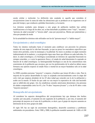 MÓDULO III: NUTRICIÓN EN SITUACIONES FISIOLÓGICAS
TEMA XVIII: ENVEJECIENTES
237
escala celular y molecular. La definición más aceptada es aquella que considera al
envejecimiento como la suma de todas las alteraciones que se producen en un organismo con el
paso del tiempo y que conducen a pérdidas funcionales y a la muerte.
Los términos acuñados para designar a este grupo de población también han sufrido
modificaciones a lo largo de los años; así, se han desechado ya palabras como “viejo”, “anciano”,
“persona de edad avanzada” o “tercera edad”, unas por peyorativas, Motras por paternalistas y
otras por pasadas de moda.
En la actualidad los términos más utilizados son los de “persona mayor” o “adulto mayor”.
Envejecimiento y edad cronológica
Todos los intentos realizados hasta el momento para establecer con precisión los primeros
estadios de esta etapa de la vida han fracasado, ya que no posee los marcadores específicos que
tienen otros periodos, como la menarquia y la pubertad. Su inicio se produce en algún momento
indeterminado de la madurez, y su progresión sigue unas fases que difieren en cada individuo. Es
decir, la edad cronológica y la fisiológica (considerada en términos de capacidad funcional) no
siempre coinciden, y a veces la apariencia física y el estado de salud desmienten lo esperado en
función de la edad cronológica. La heterogeneidad fisiológica es una de las características más
consistentes de la población que envejece, por eso los profesionales de la salud no deben nunca
formarse una opinión respecto al estado físico o mental de un mayor basándose solo en la edad
cronológica.
La OMS considera personas “mayores” a mujeres y hombres que tienen 60 años o más. Para la
mayoría de los países desarrollados la vejez es aceptada convencionalmente como la etapa del
ciclo vital que empieza alrededor de los 65 años (edad que coincide con la de la jubilación) y
acaba con la muerte. El hecho de que cada vez sea mayor la expectativa de vida está haciendo
que se subdivida este grupo. Así, las estadísticas censales americanas denominan a las personas
de edades comprendidas entre los 65 y los 74 años “mayores-jóvenes” y a las de 85 años o más
“mayores-ancianos”.
Demografía del envejecimiento
Al considerar los aspectos demográficos del envejecimiento hay que destacar dos hechos
sociales: por una parte, el aumento de este segmento de la población y, por otra, el aumento del
porcentaje de mayores en el seno de la población, es decir, que el grupo de mayores aumenta en
detrimento de los otros grupos de edad.
El siglo XX fue un siglo de crecimiento demográfico, desarrollo económico y problemas
ambientales sin precedentes. Entre 1900 y 2000, la población mundial aumentó de 1.600 a 6.100
 