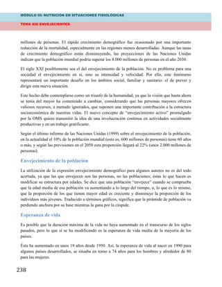 MÓDULO III: NUTRICIÓN EN SITUACIONES FISIOLÓGICAS
TEMA XIX ENVEJECIENTES
238
millones de personas. El rápido crecimiento demográfico fue ocasionado por una importante
reducción de la mortalidad, especialmente en las regiones menos desarrolladas. Aunque las tasas
de crecimiento demográfico están disminuyendo, las proyecciones de las Naciones Unidas
indican que la población mundial podría superar los 8.000 millones de personas en el año 2030.
El siglo XXI posiblemente sea el del envejecimiento de la población. No es problema para una
sociedad el envejecimiento en sí, sino su intensidad y velocidad. Por ello, este fenómeno
representará un importante desafío en los ámbitos social, familiar y sanitario: el de prever y
dirigir esta nueva situación.
Este hecho debe contemplarse como un triunfo de la humanidad, ya que la visión que hasta ahora
se tenía del mayor ha comenzado a cambiar, considerando que las personas mayores ofrecen
valiosos recursos, a menudo ignorados, que suponen una importante contribución a la estructura
socioeconómica de nuestras vidas. El nuevo concepto de “envejecimiento activo” promulgado
por la OMS quiere transmitir la idea de una involucración continua en actividades socialmente
productivas y en un trabajo gratificante.
Según el último informe de las Naciones Unidas (1999) sobre el envejecimiento de la población,
en la actualidad el 10% de la población mundial (esto es, 600 millones de personas) tiene 60 años
o más, y según las previsiones en el 2050 esta proporción llegará al 22% (unos 2.000 millones de
personas).
Envejecimiento de la población
La utilización de la expresión envejecimiento demográfico para algunos autores no es del todo
acertada, ya que las que envejecen son las personas, no las poblaciones; éstas lo que hacen es
modificar su estructura por edades. Se dice que una población “envejece” cuando se comprueba
que la edad media de esa población va aumentando a lo largo del tiempo, o, lo que es lo mismo,
que la proporción de los que tienen mayor edad es creciente y disminuye la proporción de los
individuos más jóvenes. Traducido a términos gráficos, significa que la pirámide de población va
perdiendo anchura por su base mientras la gana por la cúspide.
Esperanza de vida
Es posible que la duración máxima de la vida no haya aumentado en el transcurso de los siglos
pasados, pero lo que sí se ha modificando es la esperanza de vida media de la mayoría de los
países.
Ésta ha aumentado en unos 19 años desde 1950. Así, la esperanza de vida al nacer en 1990 para
algunos países desarrollados, se situaba en torno a 74 años para los hombres y alrededor de 80
para las mujeres.
 
