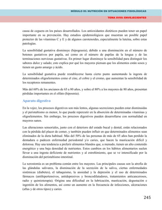 MÓDULO III: NUTRICIÓN EN SITUACIONES FISIOLÓGICAS
TEMA XVIII: ENVEJECIENTES
245
causa de ceguera en los países desarrollados. Los antioxidantes dietéticos pueden tener un papel
importante en su prevención. Hay estudios epidemiológicos que muestran un posible papel
protector de las vitaminas C y E y de algunos carotenoides, especialmente la luteína, sobre estas
patologías.
La sensibilidad gustativa disminuye (hipogeusia), debido a una disminución en el número de
botones gustativos por papila, así como en el número de papilas de la lengua y de las
terminaciones nerviosas gustativas. En primer lugar disminuye la sensibilidad para distinguir los
sabores dulce y salado; esto explica por qué los mayores piensan que los alimentos están sosos y
tienen un gusto amargo y ácido.
La sensibilidad gustativa puede restablecerse hasta cierto punto aumentando la ingesta de
determinados oligoelementos como el zinc, el cobre y el cromo, que aumentan la sensibilidad de
los receptores remanentes.
Más del 60% de los ancianos de 65 a 80 años, y sobre el 80% a los mayores de 80 años, presentan
pérdidas importantes en el olfato (hiposmia).
Aparato digestivo
En la vejez, los procesos digestivos son más lentos, algunas secreciones pueden estar disminuidas
y el peristaltismo es menor, lo que puede repercutir en la absorción de determinadas vitaminas y
oligoelementos. Sin embargo, los procesos digestivos pueden desarrollarse con normalidad en
mayores sanos.
Las alteraciones sensoriales, junto con el deterioro del estado bucal y dental, están relacionados
con la pérdida del placer de comer, y también pueden influir en que determinados alimentos sean
eliminados de la dieta habitual. Más del 50% de las personas de más de 65 años han perdido la
dentadura o padecen enfermedad periodontal y/o caries, que hacen la masticación difícil y
dolorosa. Hay una tendencia a preferir alimentos blandos que, a menudo, tienen un alto contenido
energético y una baja densidad de nutrientes. Estos cambios en los hábitos alimentarios suelen
llevar a una ingesta deficiente de nutrientes y al estreñimiento, que se ve intensificado por la
disminución del peristaltismo intestinal.
La xerostomía es un problema común entre los mayores. Las principales causas son la atrofia de
las glándulas salivares, la disminución de la secreción de la saliva, ciertas enfermedades
sistémicas (diabetes), el tabaquismo, la ansiedad y la depresión y el uso de determinados
fármacos (antihipertensivos, antidepresivos y broncodilatadores, tratamientos anticancerosos,
radio y quimioterapia). Origina una dificultad en la lubricación, masticación, degustación e
ingestión de los alimentos, así como un aumento en la frecuencia de infecciones, ulceraciones
(aftas y de otros tipos) y caries.
 