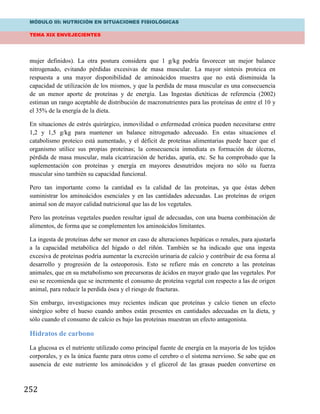 MÓDULO III: NUTRICIÓN EN SITUACIONES FISIOLÓGICAS
TEMA XIX ENVEJECIENTES
252
mujer definidos). La otra postura considera que 1 g/kg podría favorecer un mejor balance
nitrogenado, evitando pérdidas excesivas de masa muscular. La mayor síntesis proteica en
respuesta a una mayor disponibilidad de aminoácidos muestra que no está disminuida la
capacidad de utilización de los mismos, y que la perdida de masa muscular es una consecuencia
de un menor aporte de proteínas y de energía. Las Ingestas dietéticas de referencia (2002)
estiman un rango aceptable de distribución de macronutrientes para las proteínas de entre el 10 y
el 35% de la energía de la dieta.
En situaciones de estrés quirúrgico, inmovilidad o enfermedad crónica pueden necesitarse entre
1,2 y 1,5 g/kg para mantener un balance nitrogenado adecuado. En estas situaciones el
catabolismo proteico está aumentado, y el déficit de proteínas alimentarias puede hacer que el
organismo utilice sus propias proteínas; la consecuencia inmediata es formación de úlceras,
pérdida de masa muscular, mala cicatrización de heridas, apatía, etc. Se ha comprobado que la
suplementación con proteínas y energía en mayores desnutridos mejora no sólo su fuerza
muscular sino también su capacidad funcional.
Pero tan importante como la cantidad es la calidad de las proteínas, ya que éstas deben
suministrar los aminoácidos esenciales y en las cantidades adecuadas. Las proteínas de origen
animal son de mayor calidad nutricional que las de los vegetales.
Pero las proteínas vegetales pueden resultar igual de adecuadas, con una buena combinación de
alimentos, de forma que se complementen los aminoácidos limitantes.
La ingesta de proteínas debe ser menor en caso de alteraciones hepáticas o renales, para ajustarla
a la capacidad metabólica del hígado o del riñón. También se ha indicado que una ingesta
excesiva de proteínas podría aumentar la excreción urinaria de calcio y contribuir de esa forma al
desarrollo y progresión de la osteoporosis. Esto se refiere más en concreto a las proteínas
animales, que en su metabolismo son precursoras de ácidos en mayor grado que las vegetales. Por
eso se recomienda que se incremente el consumo de proteína vegetal con respecto a las de origen
animal, para reducir la perdida ósea y el riesgo de fracturas.
Sin embargo, investigaciones muy recientes indican que proteínas y calcio tienen un efecto
sinérgico sobre el hueso cuando ambos están presentes en cantidades adecuadas en la dieta, y
sólo cuando el consumo de calcio es bajo las proteínas muestran un efecto antagonista.
Hidratos de carbono
La glucosa es el nutriente utilizado como principal fuente de energía en la mayoría de los tejidos
corporales, y es la única fuente para otros como el cerebro o el sistema nervioso. Se sabe que en
ausencia de este nutriente los aminoácidos y el glicerol de las grasas pueden convertirse en
 
