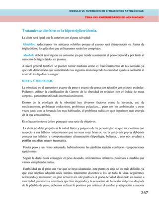 MODULO VI: NUTRICIÓN EN SITUACIONES PATOLÓGICAS
TEMA XXI: ENFERMEDADES DE LOS RIÑONES
267
Tratamiento dietético en la hipertrigliceridemia.
La dieta será igual que la anterior con alguna salvedad:
Glúcidos: reduciremos los azúcares solubles porque el exceso será almacenados en forma de
triglicéridos; los glúcidos que utilizaremos serán los complejos.
Alcohol: deberá restringiese su consumo ya que tiende a aumentar el peso corporal y por tanto el
aumento de triglicéridos en plasma.
A nivel general también se pueden tomar medidas como el fraccionamiento de las comidas ya
que está demostrado que aumentando las ingestas disminuyendo la cantidad ayuda a controlar el
nivel de los lípidos en sangre.
DIETA Y OBESIDAD.
La obesidad es el aumento o exceso de peso o exceso de grasa con relación con el peso estándar.
Podemos utilizar la clasificación de Garrow de la obesidad en relación con el índice de masa
corporal, parámetro utilizado internacionalmente.
Dentro de la etiología de la obesidad hay diversos factores como la herencia, uso de
medicamentos, problemas endocrinos, problemas psíquicos,... pero son los ambientales y otras
veces junto con la herencia los mas habituales, el problema radica en que ingerimos mas energía
de la que consumimos.
En el tratamiento se deben perseguir una serie de objetivos:
La dieta no debe perjudicar la salud física y psíquica de la persona por lo que los cambios con
respecto a sus hábitos intentaremos que no sean muy bruscos; en la entrevista previa debemos
conocer sus hábitos y comportamiento alimentación (hiperfagia, bulimia, , esto nos ayudará a
perfilar una dieta menos traumática.
Perder peso a un ritmo adecuado, habitualmente las pérdidas rápidas conllevan recuperaciones
rapidísimas.
Seguir la dieta hasta conseguir el peso deseado, utilizaremos refuerzos positivos a medida que
vamos cumpliendo metas.
Estabilidad en el peso una vez que se haya alcanzado, este punto es uno de los más difíciles ya
que esto implica adquirir unos hábitos totalmente distintos a los de toda la vida, seguiremos
reforzando y animando; un gran refuerzo en este punto es el grado de salud alcanzado en cuanto a
movilidad, parámetros analíticos que han mejorado y la sensación de bienestar subjetiva después
de la pérdida de peso; debemos utilizar lo positivo par reforzar el cambio y adaptación a nuevos
 