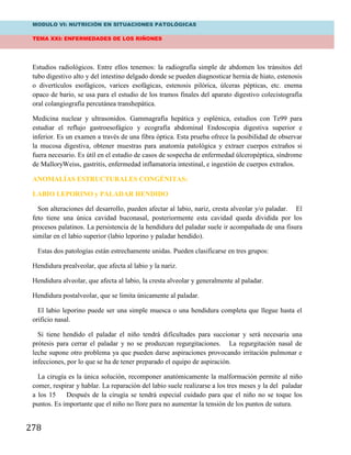 MODULO VI: NUTRICIÓN EN SITUACIONES PATOLÓGICAS
TEMA XXI: ENFERMEDADES DE LOS RIÑONES
278
Estudios radiológicos. Entre ellos tenemos: la radiografía simple de abdomen los tránsitos del
tubo digestivo alto y del intestino delgado donde se pueden diagnosticar hernia de hiato, estenosis
o divertículos esofágicos, varices esofágicas, estenosis pilórica, úlceras pépticas, etc. enema
opaco de bario, se usa para el estudio de los tramos finales del aparato digestivo colecistografía
oral colangiografía percutánea transhepática.
Medicina nuclear y ultrasonidos. Gammagrafía hepática y esplénica, estudios con Te99 para
estudiar el reflujo gastroesofágico y ecografía abdominal Endoscopia digestiva superior e
inferior. Es un examen a través de una fibra óptica. Esta prueba ofrece la posibilidad de observar
la mucosa digestiva, obtener muestras para anatomía patológica y extraer cuerpos extraños si
fuera necesario. Es útil en el estudio de casos de sospecha de enfermedad úlceropéptica, síndrome
de MalloryWeiss, gastritis, enfermedad inflamatoria intestinal, e ingestión de cuerpos extraños.
ANOMALÍAS ESTRUCTURALES CONGÉNITAS:
LABIO LEPORINO y PALADAR HENDIDO
Son alteraciones del desarrollo, pueden afectar al labio, nariz, cresta alveolar y/o paladar. El
feto tiene una única cavidad buconasal, posteriormente esta cavidad queda dividida por los
procesos palatinos. La persistencia de la hendidura del paladar suele ir acompañada de una fisura
similar en el labio superior (labio leporino y paladar hendido).
Estas dos patologías están estrechamente unidas. Pueden clasificarse en tres grupos:
Hendidura prealveolar, que afecta al labio y la nariz.
Hendidura alveolar, que afecta al labio, la cresta alveolar y generalmente al paladar.
Hendidura postalveolar, que se limita únicamente al paladar.
El labio leporino puede ser una simple muesca o una hendidura completa que llegue hasta el
orificio nasal.
Si tiene hendido el paladar el niño tendrá dificultades para succionar y será necesaria una
prótesis para cerrar el paladar y no se produzcan regurgitaciones. La regurgitación nasal de
leche supone otro problema ya que pueden darse aspiraciones provocando irritación pulmonar e
infecciones, por lo que se ha de tener preparado el equipo de aspiración.
La cirugía es la única solución, recomponer anatómicamente la malformación permite al niño
comer, respirar y hablar. La reparación del labio suele realizarse a los tres meses y la del paladar
a los 15 Después de la cirugía se tendrá especial cuidado para que el niño no se toque los
puntos. Es importante que el niño no llore para no aumentar la tensión de los puntos de sutura.
 