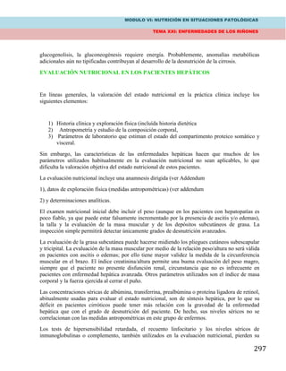 MODULO VI: NUTRICIÓN EN SITUACIONES PATOLÓGICAS
TEMA XXI: ENFERMEDADES DE LOS RIÑONES
297
glucogenolisis, la gluconeogénesis requiere energía. Probablemente, anomalías metabólicas
adicionales aún no tipificadas contribuyan al desarrollo de la desnutrición de la cirrosis.
EVALUACIÓN NUTRICIONAL EN LOS PACIENTES HEPÁTICOS
En líneas generales, la valoración del estado nutricional en la práctica clínica incluye los
siguientes elementos:
1) Historia clínica y exploración física (incluída historia dietética
2) Antropometría y estudio de la composición corporal,
3) Parámetros de laboratorio que estiman el estado del compartimento proteico somático y
visceral.
Sin embargo, las características de las enfermedades hepáticas hacen que muchos de los
parámetros utilizados habitualmente en la evaluación nutricional no sean aplicables, lo que
dificulta la valoración objetiva del estado nutricional de estos pacientes.
La evaluación nutricional incluye una anamnesis dirigida (ver Addendum
1), datos de exploración física (medidas antropométricas) (ver addendum
2) y determinaciones analíticas.
El examen nutricional inicial debe incluir el peso (aunque en los pacientes con hepatopatías es
poco fiable, ya que puede estar falsamente incrementado por la presencia de ascitis y/o edemas),
la talla y la evaluación de la masa muscular y de los depósitos subcutáneos de grasa. La
inspección simple permitirá detectar únicamente grados de desnutrición avanzados.
La evaluación de la grasa subcutánea puede hacerse midiendo los pliegues cutáneos subescapular
y tricipital. La evaluación de la masa muscular por medio de la relación peso/altura no será válida
en pacientes con ascitis o edemas; por ello tiene mayor validez la medida de la circunferencia
muscular en el brazo. El índice creatinina/altura permite una buena evaluación del peso magro,
siempre que el paciente no presente disfunción renal, circunstancia que no es infrecuente en
pacientes con enfermedad hepática avanzada. Otros parámetros utilizados son el índice de masa
corporal y la fuerza ejercida al cerrar el puño.
Las concentraciones séricas de albúmina, transferrina, prealbúmina o proteína ligadora de retinol,
abitualmente usadas para evaluar el estado nutricional, son de síntesis hepática, por lo que su
déficit en pacientes cirróticos puede tener más relación con la gravedad de la enfermedad
hepática que con el grado de desnutrición del paciente. De hecho, sus niveles séricos no se
correlacionan con las medidas antropométricas en este grupo de enfermos.
Los tests de hipersensibilidad retardada, el recuento linfocitario y los niveles séricos de
inmunoglobulinas o complemento, también utilizados en la evaluación nutricional, pierden su
 