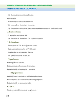 MÓDULO I: BASES FISIOLÓGICAS Y METABÓLICAS DE LA NUTRICIÓN
TEMA IV: METABOLISMO DE LAS PROTEÍNAS
30
Está disminuido en insuficiencia hepática
Eritropoyetina
Intervienen en la formación de eritrocitos
Está aumentada en ciertos tipos de anemias
Está disminuida en nefropatías (riñón), enfermedades autoinmunes e insuficiencia renal
Alfafetoproteína:
Es la proteína principal del feto
Está aumentada en el embarazo y en neoplasias hepáticas
* B-globulinas:
Representan un 12% de las globulinas totales.
Su concentración normal es de 0‟4-0‟8 gr/dl.
Esta fracción no suele aparecer alterada.
Las bglobulinas se sub-dividen en:
Transferrina:
Es transportadora de hierro.
Está aumentada en las anemias ferropénicas.
Está disminuida en hepatopatías y neoplasias
B-lipoproteínas:
Es transportadora de colesterol, fosfolípidos y hormonas
Está aumentado en el síndrome nefrótico e hiperlipemias
Está disminuido en casos de nutrición.
C3 y C4:
Son componente del sistema del complemento
 