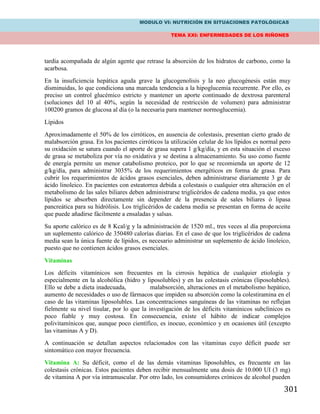 MODULO VI: NUTRICIÓN EN SITUACIONES PATOLÓGICAS
TEMA XXI: ENFERMEDADES DE LOS RIÑONES
301
tardía acompañada de algún agente que retrase la absorción de los hidratos de carbono, como la
acarbosa.
En la insuficiencia hepática aguda grave la glucogenolisis y la neo glucogénesis están muy
disminuidas, lo que condiciona una marcada tendencia a la hipoglucemia recurrente. Por ello, es
preciso un control glucémico estricto y mantener un aporte continuado de dextrosa parenteral
(soluciones del 10 al 40%, según la necesidad de restricción de volumen) para administrar
100200 gramos de glucosa al día (o la necesaria para mantener normoglucemia).
Lípidos
Aproximadamente el 50% de los cirróticos, en ausencia de colestasis, presentan cierto grado de
malabsorción grasa. En los pacientes cirróticos la utilización celular de los lípidos es normal pero
su oxidación se satura cuando el aporte de grasa supera 1 g/kg/día, y en esta situación el exceso
de grasa se metaboliza por vía no oxidativa y se destina a almacenamiento. Su uso como fuente
de energía permite un menor catabolismo proteico, por lo que se recomienda un aporte de 12
g/kg/día, para administrar 3035% de los requerimientos energéticos en forma de grasa. Para
cubrir los requerimientos de ácidos grasos esenciales, deben administrarse diariamente 3 gr de
ácido linoleico. En pacientes con esteatorrea debida a colestasis o cualquier otra alteración en el
metabolismo de las sales biliares deben administrarse triglicéridos de cadena media, ya que estos
lípidos se absorben directamente sin depender de la presencia de sales biliares ó lipasa
pancreática para su hidrólisis. Los triglicéridos de cadena media se presentan en forma de aceite
que puede añadirse fácilmente a ensaladas y salsas.
Su aporte calórico es de 8 Kcal/g y la administración de 1520 ml., tres veces al día proporciona
un suplemento calórico de 350480 calorías diarias. En el caso de que los triglicéridos de cadena
media sean la única fuente de lípidos, es necesario administrar un suplemento de ácido linoleico,
puesto que no contienen ácidos grasos esenciales.
Vitaminas
Los déficits vitamínicos son frecuentes en la cirrosis hepática de cualquier etiología y
especialmente en la alcohólica (hidro y liposolubles) y en las colestasis crónicas (liposolubles).
Ello se debe a dieta inadecuada, malabsorción, alteraciones en el metabolismo hepático,
aumento de necesidades o uso de fármacos que impiden su absorción como la colestiramina en el
caso de las vitaminas liposolubles. Las concentraciones sanguíneas de las vitaminas no reflejan
fielmente su nivel tisular, por lo que la investigación de los déficits vitamínicos subclínicos es
poco fiable y muy costosa. En consecuencia, existe el hábito de indicar complejos
polivitamínicos que, aunque poco científico, es inocuo, económico y en ocasiones útil (excepto
las vitaminas A y D).
A continuación se detallan aspectos relacionados con las vitaminas cuyo déficit puede ser
sintomático con mayor frecuencia.
Vitamina A: Su déficit, como el de las demás vitaminas liposolubles, es frecuente en las
colestasis crónicas. Estos pacientes deben recibir mensualmente una dosis de 10.000 UI (3 mg)
de vitamina A por vía intramuscular. Por otro lado, los consumidores crónicos de alcohol pueden
 