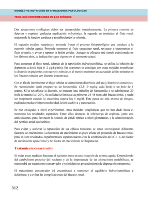 MODULO VI: NUTRICIÓN EN SITUACIONES PATOLÓGICAS
TEMA XXI: ENFERMEDADES DE LOS RIÑONES
312
Dos actuaciones etiológicas deben ser emprendidas inmediatamente. La primera consiste en
detectar y suprimir cualquier medicación nefrotóxica; la segunda en optimizar el flujo renal,
mejorando la función cardiaca y restableciendo la volemia.
El segundo escalón terapéutico pretende frenar el proceso fisiopatológico que conduce a la
necrosis tubular aguda. Pretende mantener el flujo sanguíneo renal, restaurar e incrementar el
flujo urinario, y evitar y reparar la lesión celular. Aunque su eficacia está siendo cuestionada en
los últimos años, su indicación sigue vigente en el momento actual.
Para aumentar el flujo renal, además de la reposición hidroelectrolítica, se utiliza la infusión de
dopamina a dosis baja (1-2 µg/kg/min). En ocasiones se consigue con estas medidas restablecer
la diuresis en pacientes con necrosis tubular, o al menos mantener un adecuado débito urinario en
los fracasos renales con diuresis conservada.
Con el fin de incrementar el flujo tubular se administran diuréticos del asa y diuréticos osmóticos.
Se recomiendan dosis progresivas de furosemida (2,5-10 mg/kg cada hora) o un bolo de 1
gramo. Si se restablece la diuresis, se instaura una infusión de furosemida y se administran 20
ml/h de manitol al 20%. Su utilidad se limita a las primeras 24-48 horas del fracaso renal, y suele
ser inoperante cuando la creatinina supera los 5 mg/dl. Esta pauta no está exenta de riesgos,
pudiendo producir hiperosmolaridad, lesión auditiva y pancreatitis.
Se han ensayado, a nivel experimental, otras medidas terapéuticas que no han dado hasta el
momento los resultados esperados. Entre ellas destacan la sobrecarga de arginina, junto con
antioxidantes, para favorecer la síntesis de oxido nítrico a nivel glomerular, y la administración
del péptido atrial natriurético.
Para evitar y acelerar la reparación de las células tubulares se están investigando diferentes
factores de crecimiento. La hormona de crecimiento es poco eficaz en presencia de fracaso renal,
pero existen resultados experimentales esperanzadores con la combinación del IGF-1, del factor
de crecimiento epidérmico y del factor de crecimiento del hepatocito.
Tratamiento conservador
Si todas estas medidas fracasan el paciente entra en una situación de uremia aguda. Dependiendo
del catabolismo proteico del paciente y de la importancia de las alteraciones metabólicas, se
mantendrá un tratamiento conservador o se iniciará un procedimiento de depuración extrarrenal.
El tratamiento conservador irá encaminado a mantener el equilibrio hidroelectrolítico y
ácidobase, y a evitar las complicaciones del fracaso renal.
 