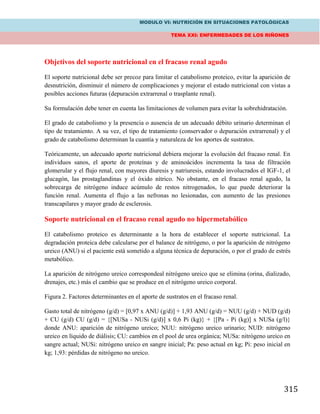 MODULO VI: NUTRICIÓN EN SITUACIONES PATOLÓGICAS
TEMA XXI: ENFERMEDADES DE LOS RIÑONES
315
Objetivos del soporte nutricional en el fracaso renal agudo
El soporte nutricional debe ser precoz para limitar el catabolismo proteico, evitar la aparición de
desnutrición, disminuir el número de complicaciones y mejorar el estado nutricional con vistas a
posibles acciones futuras (depuración extrarrenal o trasplante renal).
Su formulación debe tener en cuenta las limitaciones de volumen para evitar la sobrehidratación.
El grado de catabolismo y la presencia o ausencia de un adecuado débito urinario determinan el
tipo de tratamiento. A su vez, el tipo de tratamiento (conservador o depuración extrarrenal) y el
grado de catabolismo determinan la cuantía y naturaleza de los aportes de sustratos.
Teóricamente, un adecuado aporte nutricional debiera mejorar la evolución del fracaso renal. En
individuos sanos, el aporte de proteínas y de aminoácidos incrementa la tasa de filtración
glomerular y el flujo renal, con mayores diuresis y natriuresis, estando involucrados el IGF-1, el
glucagón, las prostaglandinas y el óxido nítrico. No obstante, en el fracaso renal agudo, la
sobrecarga de nitrógeno induce acúmulo de restos nitrogenados, lo que puede deteriorar la
función renal. Aumenta el flujo a las nefronas no lesionadas, con aumento de las presiones
transcapilares y mayor grado de esclerosis.
Soporte nutricional en el fracaso renal agudo no hipermetabólico
El catabolismo proteico es determinante a la hora de establecer el soporte nutricional. La
degradación proteica debe calcularse por el balance de nitrógeno, o por la aparición de nitrógeno
ureico (ANU) si el paciente está sometido a alguna técnica de depuración, o por el grado de estrés
metabólico.
La aparición de nitrógeno ureico correspondeal nitrógeno ureico que se elimina (orina, dializado,
drenajes, etc.) más el cambio que se produce en el nitrógeno ureico corporal.
Figura 2. Factores determinantes en el aporte de sustratos en el fracaso renal.
Gasto total de nitrógeno (g/d) = [0,97 x ANU (g/d)] + 1,93 ANU (g/d) = NUU (g/d) + NUD (g/d)
+ CU (g/d) CU (g/d) = {[NUSa - NUSi (g/d)] x 0,6 Pi (kg)} + {[Pa - Pi (kg)] x NUSa (g/l)}
donde ANU: aparición de nitrógeno ureico; NUU: nitrógeno ureico urinario; NUD: nitrógeno
ureico en líquido de diálisis; CU: cambios en el pool de urea orgánica; NUSa: nitrógeno ureico en
sangre actual; NUSi: nitrógeno ureico en sangre inicial; Pa: peso actual en kg; Pi: peso inicial en
kg; 1,93: pérdidas de nitrógeno no ureico.
 