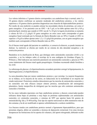 MODULO VI: NUTRICIÓN EN SITUACIONES PATOLÓGICAS
TEMA XXI: ENFERMEDADES DE LOS RIÑONES
316
Los valores inferiores a 5 gramos diarios corresponden a un catabolismo bajo o normal, entre 5 y
10 gramos diarios confirman un aumento moderado del catabolismo proteico, y los valores
superiores a 10 gramos diarios permiten diagnosticar una situación de hipercatabolismo proteico.
Por medio de esta medición se pueden estimar las necesidades diarias de proteínas, así como el
gasto energético. A los pacientes con un ANU < de 5 g/d, se les debe aportar entre 0,6 y 0,8 g
proteínas/kg/d, mientras que cuando el ANU sea de 5 a 10 g/d, la ingesta de proteínas se aumenta
a valores de 0,8 a 1,2 g/kg/d. El gasto energético en estos casos suele corresponder al gasto
energético basal (estimado por la fórmula de Harris-Benedict más un 30%). Cuando el ANU es
superior a 10 g/d se deben aportar entre 1,2 y 1,5 g/kg/d de proteínas, con un gasto energético que
también suele corresponder al Harris-Benedict más un 30%.
En el fracaso renal agudo del paciente no catabólico, si conserva la diuresis, se puede intentar no
dializar. La nutrición se efectúa por medio de un sistema de alta densidad energética y de
restricción proteica.
Basándose en la clasificación de Rose, que distingue entre aminoácidos esenciales (AAE) y no
esenciales, y en los trabajos sobre el reciclaje de la urea endógena de Giordano (Figura 3),
Wilmore y Abel indicaron una nutrición parenteral con aminoácidos esenciales y glucosa al 70%
como tratamiento del fracaso renal agudo posquirúrgico. Giordano recomendó añadir histidina a
los AAE.
La sobrecarga de glucosa y la hiperinsulinemia secundaria permiten corregir la hiperpotasemia, la
hipermagnesemia y la hiperfosfatemia.
La urea plasmática baja por menor catabolismo proteico y por reciclaje. La mejoría bioquímica
no se traduce, en la mayoría de las series, en reducciones de la mortalidad ni en mejoría del
estado nutricional. Posteriores estudios demostraron que las mezclas de aminoácidos esenciales y
no esenciales son más eficaces (mayor síntesis proteica, normalización del aminograma
plasmático, fuente inespecífica de nitrógeno) que las mezclas que sólo contienen aminoácidos
esenciales e histidina.
En los casos indicados (pacientes con bajo catabolismo proteico y diuresis conservada) pueden
utilizarse dietas bajas en proteínas o muy bajas en proteínas suplementadas con aminoácidos
esenciales y/o cetoácidos esenciales, o sistemas de NPT que aporten hasta 0,6 gramos de
aminoácidos/kg/ día y 35-40 kcal/kg. Este tipo de soporte nutricional no debe mantenerse más de
dos semanas y ha de ser modificado si aparece sobrehidratación o acidosis metabólica.
Los fracasos renales con catabolismo proteico normal o ligeramente hipercatabólicos, pero que
presentan oliguria, deben ser sometidos a técnicas de depuración extrarrenal. Con estas técnicas
desaparecen las limitaciones de los aportes de volumen y del aporte nitrogenado, debiendo recibir
 