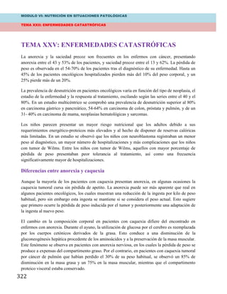 MODULO VI: NUTRICIÓN EN SITUACIONES PATOLÓGICAS
TEMA XXII: ENFERMEDADES CATASTRÓFICAS
322
TEMA XXV: ENFERMEDADES CATASTRÓFICAS
La anorexia y la saciedad precoz son frecuentes en los enfermos con cáncer, presentando
anorexia entre el 43 y 53% de los pacientes, y saciedad precoz entre el 13 y 62%. La pérdida de
peso es observada en el 54-70% de los pacientes tras el diagnóstico de su enfermedad. Hasta un
45% de los pacientes oncológicos hospitalizados pierden más del 10% del peso corporal, y un
25% pierde más de un 20%.
La prevalencia de desnutrición en pacientes oncológicos varía en función del tipo de neoplasia, el
estadio de la enfermedad y la respuesta al tratamiento, oscilando según las series entre el 40 y el
80%. En un estudio multicéntrico se comprobó una prevalencia de desnutrición superior al 80%
en carcinoma gástrico y pancreático, 54-64% en carcinoma de colon, próstata y pulmón, y de un
31- 40% en carcinoma de mama, neoplasias hematológicas y sarcomas.
Los niños parecen presentar un mayor riesgo nutricional que los adultos debido a sus
requerimientos energético-proteicos más elevados y al hecho de disponer de reservas calóricas
más limitadas. En un estudio se observó que los niños con neuroblastoma registraban un menor
peso al diagnóstico, un mayor número de hospitalizaciones y más complicaciones que los niños
con tumor de Wilms. Entre los niños con tumor de Wilms, aquellos con mayor porcentaje de
pérdida de peso presentaban peor tolerancia al tratamiento, así como una frecuencia
significativamente mayor de hospitalizaciones.
Diferencias entre anorexia y caquexia
Aunque la mayoría de los pacientes con caquexia presentan anorexia, en algunas ocasiones la
caquexia tumoral cursa sin pérdida de apetito. La anorexia puede ser más aparente que real en
algunos pacientes oncológicos, los cuales muestran una reducción de la ingesta por kilo de peso
habitual, pero sin embargo esta ingesta se mantiene si se considera el peso actual. Esto sugiere
que primero ocurre la pérdida de peso inducida por el tumor y posteriormente una adaptación de
la ingesta al nuevo peso.
El cambio en la composición corporal en pacientes con caquexia difiere del encontrado en
enfermos con anorexia. Durante el ayuno, la utilización de glucosa por el cerebro es reemplazada
por los cuerpos cetónicos derivados de la grasa. Esto conduce a una disminución de la
gluconeogénesis hepática procedente de los aminoácidos y a la preservación de la masa muscular.
Este fenómeno se observa en pacientes con anorexia nerviosa, en los cuales la pérdida de peso se
produce a expensas del compartimento graso. Por el contrario, en pacientes con caquexia tumoral
por cáncer de pulmón que habían perdido el 30% de su peso habitual, se observó un 85% de
disminución en la masa grasa y un 75% en la masa muscular, mientras que el compartimento
proteico visceral estaba conservado.
 