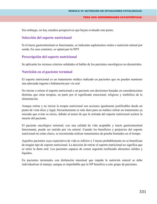 MODULO VI: NUTRICIÓN EN SITUACIONES PATOLÓGICAS
TEMA XXII: ENFERMEDADES CATASTRÓFICAS
331
Sin embargo, no hay estudios prospectivos que hayan evaluado este punto.
Selección del soporte nutricional
Si el tracto gastrointestinal es funcionante, se indicarán suplementos orales o nutrición enteral por
sonda. En caso contrario, se optará por la NPT.
Prescripción del soporte nutricional
Se aplicarán los mismos criterios señalados al hablar de los pacientes oncológicos no desnutridos.
Nutrición en el paciente terminal
El soporte nutricional es un tratamiento médico indicado en pacientes que no pueden mantener
una adecuada ingesta e hidratación por vía oral.
No iniciar o retirar el soporte nutricional a un paciente son decisiones basadas en consideraciones
distintas que otras terapias, en parte por el significado emocional, religioso y simbólico de la
alimentación.
Aunque retirar y no iniciar la terapia nutricional son acciones igualmente justificables desde un
punto de vista ético y legal, frecuentemente es más duro para un médico retirar un tratamiento ya
iniciado que evitar su inicio, debido al temor de que la retirada del soporte nutricional acelere la
muerte del paciente.
El paciente oncológico terminal, con una calidad de vida aceptable y tracto gastrointestinal
funcionante, puede ser nutrido por vía enteral. Cuando los beneficios y perjuicios del soporte
nutricional no están claros, se recomienda realizar tratamientos de prueba limitados en el tiempo.
Aquellos pacientes cuya expectativa de vida es inferior a 3 meses probablemente no se benefician
de ningún tipo de soporte nutricional. La decisión de retirar el soporte nutricional no significa que
se retire la dieta oral. Los pacientes capaces de comer seguirán recibiendo alimentos sólidos y
líquidos.
En pacientes terminales con disfunción intestinal que impida la nutrición enteral se debe
individualizar el manejo, aunque es improbable que la NP beneficie a este grupo de pacientes.
 