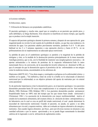 MODULO VI: NUTRICIÓN EN SITUACIONES PATOLÓGICAS
TEMA XXIV: NUTRICIÓN ENTERAL Y PARENTERAL
338
a) Lesiones múltiples.
b) Infecciones, sepsis.
7. Utilización de fármacos con propiedades catabólicas.
El paciente quirúrgico y mucho más, aquel que se complica es un paciente que pierde peso, y
sufre debilidad y se fatiga fácilmente. Esta situación se manifiesta en menos tiempo, que aquella
que se produce con la simple inanición.
El aspecto del paciente quirúrgico durante la primera semana y después de una operación de gran
magnitud puede no revelar la real cuantía de la pérdida de tejidos, ya que hay una tendencia a la
retención de agua. Los pacientes adultos previamente normales, perderán 4 al 8 % del peso
habitual en las 2 o 3 semanas siguientes a una operación electiva y hasta el 20 % en un
politraumatismo de no implementarse un adecuado apoyo nutricional.
La pérdida de peso en el catabolismo quirúrgico es paralela a la magnitud de la pérdida de
nitrógeno y ésta, es la medida de la destrucción proteica principalmente de la masa muscular.
Autofagia proteica, que se da, con la finalidad de mantener una neoglucogénesis necesaria y de
aportar aminoácidos a la síntesis de proteínas de la respuesta inflamatoria.Todo lo antes
mencionado lleva a la convicción, de la necesidad de invertir esfuerzos en disminuir la DH, ya
que el concepto de que la desnutrición agrava el pronóstico de las enfermedades es tan antiguo
como la medicina misma, encontrándolo en los aforismos de
Hipócrates (460370 AC): "Una dieta magra y restringida es peligrosa en la enfermedad crónica y
también en la aguda....".En definitiva, tratar de evitar lo evitable en lo relacionado al deterioro
nutricional por la enfermedad, es un objetivo primario del aporte de nutrientes por vía enteral
como parenteral.
Es de particular importancia evitar la desnutrición grave, en el paciente quirúrgico. Los pacientes
desnutridos presentan hasta 20 veces más complicaciones si se comparan con los bien nutridos
(Buzby 1980, Hickman 1980, Klidjian 1982 ). Los pacientes desnutridos pueden permanecer
hospitalizados hasta un 100% más del tiempo que los que tienen buen estado nutricional (
Christensen 1986 ). La asociación de la desnutrición con mayor morbimortalidad, motiva el
estudio de la anamnesis alimentaria, del examen clínico, la aloración de datos antropométricos y
de laboratorio con lo cual se crea un perfil del estado nutricional, el cual puede determinar la
necesidad de intervención nutricional. Cuando el paciente, no pueda, no quiera o no deba
alimentarse por vía oral y requiera nutrirse, debe ser evaluado un ingreso alternativo de energía y
nutrientes. Aún cuando ingiera alimentos por boca , pero por diversas razones no alcancen a una
cantidad suficiente o por lo menos aproximada y no se pueda llegar aumentando la densidad
calórica de lo ingresado o con la utilización de suplementos orales.
 