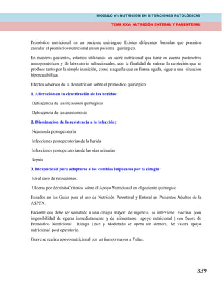 MODULO VI: NUTRICIÓN EN SITUACIONES PATOLÓGICAS
TEMA XXV: NUTRICIÓN ENTERAL Y PARENTERAL
339
Pronóstico nutricional en un paciente quirúrgico Existen diferentes fórmulas que permiten
calcular el pronóstico nutricional en un paciente quirúrgico.
En nuestros pacientes, estamos utilizando un score nutricional que tiene en cuenta parámetros
antropométricos y de laboratorio seleccionados, con la finalidad de valorar la depleción que se
produce tanto por la simple inanición, como a aquella que en forma aguda, sigue a una situación
hipercatabólica.
Efectos adversos de la desnutrición sobre el pronóstico quirúrgico
1. Alteración en la cicatrización de las heridas:
Dehiscencia de las incisiones quirúrgicas
Dehiscencia de las anastomosis
2. Disminución de la resistencia a la infección:
Neumonía postoperatoria
Infecciones postoperatorias de la herida
Infecciones postoperatorias de las vías urinarias
Sepsis
3. Incapacidad para adaptarse a los cambios impuestos por la cirugía:
En el caso de resecciones.
Ulceras por decúbitoCriterios sobre el Apoyo Nutricional en el paciente quirúrgico
Basados en las Guías para el uso de Nutrición Parenteral y Enteral en Pacientes Adultos de la
ASPEN.
Paciente que debe ser sometido a una cirugía mayor de urgencia se interviene electiva |con
imposibilidad de operar inmediatamente y de alimentarse apoyo nutricional | con Score de
Pronóstico Nutricional Riesgo Leve y Moderado se opera sin demora. Se valora apoyo
nutricional post operatorio.
Grave se realiza apoyo nutricional por un tiempo mayor a 7 días.
 