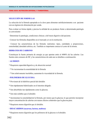 MODULO VI: NUTRICIÓN EN SITUACIONES PATOLÓGICAS
TEMA XXIV: NUTRICIÓN ENTERAL Y PARENTERAL
342
SELECCIÓN DE FORMULAS
La selección de la fórmula apropiada es la clave para alimentar satisfactoriamente a un paciente
con un régimen de alimentación por sonda.
Para evaluar en forma rápida y precisa la utilidad de un producto frente a determinada patología
es conveniente:
· Determinar la patología, condiciones clínicas y del tracto digestivo del paciente.
· Conocer las fórmulas disponibles en el mercado y/o en la institución.
· Conocer las características de las fórmula: nutrientes: tipos, cantidades y proporciones,
osmolaridad, densidad calórica, etc. También es importante conocer el costo de la misma.
HIDRATOS DE CARBONO
Constituyen la fuente primaria de energía ya que aportan entre el 4080% de las calorías .Las
fuentes más comunes de HC y las características de cada uno se detallan a continuación:
· ALMIDON
* Requieren capacidad digestiva y de absorción normal
· * No incrementan la osmolalidad de la fórmula
· * Son relativamente insolubles, aumentan la viscosidad de la fórmula.
· POLIMEROS DE GLUCOSA
* Provienen de la hidrólisis parcial del almidón
* Son rápidamente hidrolizados en el intestino delgado.
* Son absorbidos tan rápidamente como la glucosa.
* Son más solubles que el almidón
* Incrementan la osmolalidad de la fórmula, per menos que la glucosa, lo que permite incorporar
mayor concentración de calorías con menos efectos colaterales que la glucosa pura.
* Requieren menos digestión que el almidón.
· DISACARIDOS (sacarosa, lactosa, maltosa)
* Requieren menos digestión que los polímeros de la glucosa o el almidón.
 