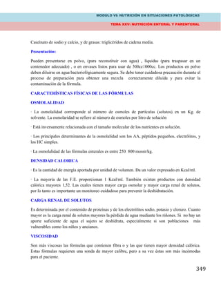 MODULO VI: NUTRICIÓN EN SITUACIONES PATOLÓGICAS
TEMA XXV: NUTRICIÓN ENTERAL Y PARENTERAL
349
Caseínato de sodio y calcio, y de grasas: triglicéridos de cadena media.
Presentación:
Pueden presentarse en polvo, (para reconstituir con agua) , líquidas (para traspasar en un
contenedor adecuado) , o en envases listos para usar de 500cc1000cc. Los productos en polvo
deben diluirse en agua bacteriológicamente segura. Se debe tener cuidadosa precaución durante el
proceso de preparación para obtener una mezcla correctamente diluida y para evitar la
contaminación de la fórmula.
CARACTERÍSTICAS FÍSICAS DE LAS FÓRMULAS
OSMOLALIDAD
· La osmolalidad corresponde al número de osmoles de partículas (solutos) en un Kg. de
solvente. La osmolaridad se refiere al número de osmoles por litro de solución
· Está inversamente relacionada con el tamaño molecular de los nutrientes en solución.
· Los principales determinantes de la osmolalidad son los AA, péptidos pequeños, electrólitos, y
los HC simples.
· La osmolalidad de las fórmulas enterales es entre 250 800 mosm/kg.
DENSIDAD CALORICA
· Es la cantidad de energía aportada por unidad de volumen. Da un valor expresado en Kcal/ml.
· La mayoría de las F.E. proporcionan 1 Kcal/ml. También existen productos con densidad
calórica mayores 1,52. Las cuales tienen mayor carga osmolar y mayor carga renal de solutos,
por lo tanto es importante un monitoreo cuidadoso para prevenir la deshidratación.
CARGA RENAL DE SOLUTOS
Es determinada por el contenido de proteínas y de los electrólitos sodio, potasio y cloruro. Cuanto
mayor es la carga renal de solutos mayores la pérdida de agua mediante los riñones. Si no hay un
aporte suficiente de agua el sujeto se deshidrata, especialmente si son poblaciones más
vulnerables como los niños y ancianos.
VISCOSIDAD
Son más viscosas las fórmulas que contienen fibra o y las que tienen mayor densidad calórica.
Estas fórmulas requieren una sonda de mayor calibre, pero a su vez éstas son más incómodas
para el paciente.
 