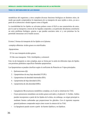 MÓDULO I: BASES FISIOLÓGICAS Y METABÓLICAS DE LA NUTRICIÓN
TEMA VI: METABOLISMO DE LAS GRASAS
36
metabólicas del organismo y otros cumplen diversas funciones biológicas en distintos sitios, de
modo que puede comprenderse la importancia de su transporte de unos tejidos a otros, ya sea a
partir de su absorción o desde órganos como el hígado.
La insolubilidad de los lípidos en solventes polares como el H2O es una característica de estos,
por lo cual su transporte a través de los líquidos corporales y en particular del plasma constituiría
un serio problema biológico, gracias a que pueden asociarse entre sí y con proteínas les ha
permitido interactuar con el medio acuoso.
Existen 2 formas de transporte de los lípidos en el plasma:
-complejo albúmina- ácidos grasos no esterificados.
-lipoproteínas.
El 1er caso transporta ácidos grasos.
El 2do caso transporta: TAG, fosfolípidos y colesterol.
Esta vía de transporte es más compleja, pues se forma por la unión de diferentes tipos de lípidos
con proteínas globulares específicas llamadas apoproteínas.
Las lipoproteínas se pueden clasificar según el coeficiente de flotación en 5 tipos principales.
1. Quilomicrones (Q)
2. Lipoproteínas de muy baja densidad (VLDL)
3. Lipoproteínas de densidad intermedia (IDL)
4. Lipoproteína de baja densidad (LDL)
5. Lipoproteína de alta densidad (HDL)
- Lipogénesis: Es un proceso metabólico complejo, en el cual se sintetizan los TAG.
- Cuyos precursores inmediatos son ácidos grasos activados y el glicerol -3- fosfato. Ambos
pueden incorporarse a partir de los lípidos de la dieta, sin embargo, su origen principal es
mediante fuentes carbonadas que proporcionan los glúcidos. Con el siguiente esquema
general podemos comprender mejor cómo ocurre la síntesis de los TAG.
- La lipogénesis puede ocurrir a partir de fuentes lipídicas y no lipídicas.
 