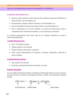 MÓDULO II: VALORACIÓN DEL ESTADO NUTRICIONAL
TEMA VIII: DETERMINACIÓN DE INGESTA DE ALIMENTOS Y NUTRIENTES
64
PATRONES DE REFERENCIA:
Para peso, talla y perímetro craneal: patrones de la Academia Americana de Pediatría, las
tablas de Tañer o las de Hernández et al.
Para perímetros y pliegues: tablas de Frisancho o las de Hernández et al.
Para la velocidad de crecimiento las tablas de Tanner o las de Hernández et al.
Para la interpretación de los datos obtenidos es necesaria una observación seriada y
contrastada con las características familiares y con los patrones de crecimiento.
La evolución antropométrica debe formar parte de los exámenes sistemáticos de salud y
realizarse periódicamente.
Compartimento graso:
Peso: 25% del peso corporal
Pliegue tricipital, el más utilizado.
Pliegues bicipital, subescapular y suprailiaco.
Grasa visceral: determinaciones de colesterol y fracciones, triglicéridos y perfil de ác
grasos en plasma.
Compartimento proteico:
Peso corporal: 30% del total
Se divide en compartimento proteico muscular y viesceral:
Proteico muscular:
Con las medidas del perímetro braquial y del pliegue tricipital puede obtenerse el área muscular y
área grasa del brazo, utilizando el nomograma de Gurney y Jelliffe o bien aplicando la siguiente
fórmula:
 
