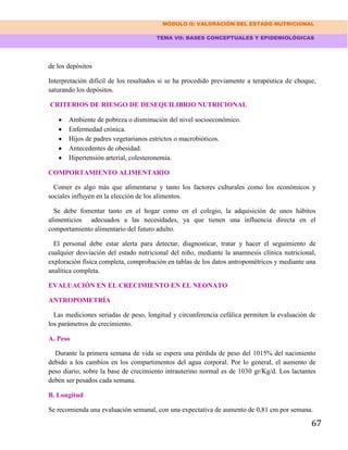 MÓDULO II: VALORACIÓN DEL ESTADO NUTRICIONAL
TEMA VII: BASES CONCEPTUALES Y EPIDEMIOLÓGICAS
67
de los depósitos
Interpretación difícil de los resultados si se ha procedido previamente a terapéutica de choque,
saturando los depósitos.
CRITERIOS DE RIESGO DE DESEQUILIBRIO NUTRICIONAL
Ambiente de pobreza o disminución del nivel socioeconómico.
Enfermedad crónica.
Hijos de padres vegetarianos estrictos o macrobióticos.
Antecedentes de obesidad.
Hipertensión arterial, colesteronemia.
COMPORTAMIENTO ALIMENTARIO
Comer es algo más que alimentarse y tanto los factores culturales como los económicos y
sociales influyen en la elección de los alimentos.
Se debe fomentar tanto en el hogar como en el colegio, la adquisición de unos hábitos
alimenticios adecuados a las necesidades, ya que tienen una influencia directa en el
comportamiento alimentario del futuro adulto.
El personal debe estar alerta para detectar, diagnosticar, tratar y hacer el seguimiento de
cualquier desviación del estado nutricional del niño, mediante la anamnesis clínica nutricional,
exploración física completa, comprobación en tablas de los datos antropométricos y mediante una
analítica completa.
EVALUACIÓN EN EL CRECIMIENTO EN EL NEONATO
ANTROPOMETRÍA
Las mediciones seriadas de peso, longitud y circunferencia cefálica permiten la evaluación de
los parámetros de crecimiento.
A. Peso
Durante la primera semana de vida se espera una pérdida de peso del 1015% del nacimiento
debido a los cambios en los compartimentos del agua corporal. Por lo general, el aumento de
peso diario, sobre la base de crecimiento intrauterino normal es de 1030 gr/Kg/d. Los lactantes
deben ser pesados cada semana.
B. Longitud
Se recomienda una evaluación semanal, con una expectativa de aumento de 0,81 cm por semana.
 