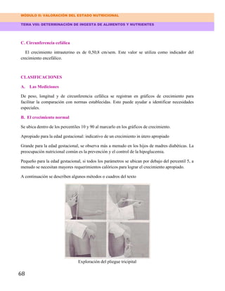 MÓDULO II: VALORACIÓN DEL ESTADO NUTRICIONAL
TEMA VIII: DETERMINACIÓN DE INGESTA DE ALIMENTOS Y NUTRIENTES
68
C. Circunferencia cefálica
El crecimiento intrauterino es de 0,50,8 cm/sem. Este valor se utiliza como indicador del
crecimiento encefálico.
CLASIFICACIONES
A. Las Mediciones
De peso, longitud y de circunferencia cefálica se registran en gráficos de crecimiento para
facilitar la comparación con normas establecidas. Esto puede ayudar a identificar necesidades
especiales.
B. El crecimiento normal
Se ubica dentro de los percentiles 10 y 90 al marcarlo en los gráficos de crecimiento.
Apropiado para la edad gestacional: indicativo de un crecimiento in útero apropiado
Grande para la edad gestacional, se observa más a menudo en los hijos de madres diabéticas. La
preocupación nutricional común es la prevención y el control de la hipoglucemia.
Pequeño para la edad gestacional, si todos los parámetros se ubican por debajo del percentil 5, a
menudo se necesitan mayores requerimientos calóricos para lograr el crecimiento apropiado.
A continuación se describen algunos métodos o cuadros del texto
Exploración del pliegue tricipital
 